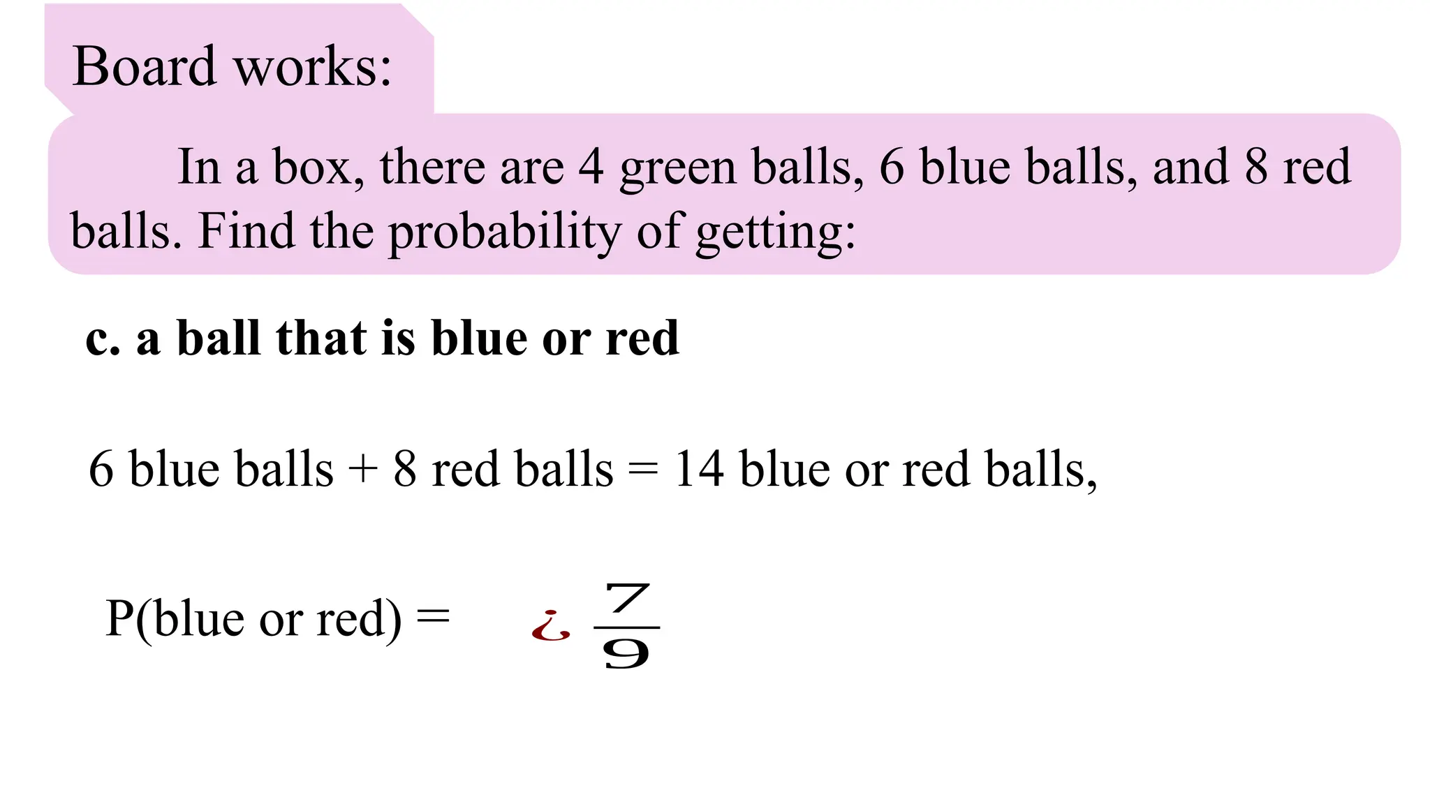 Board works:
In a box, there are 4 green balls, 6 blue balls, and 8 red
balls. Find the probability of getting:
c. a ball that is blue or red
6 blue balls + 8 red balls = 14 blue or red balls,
P(blue or red) = ¿
7
9
 