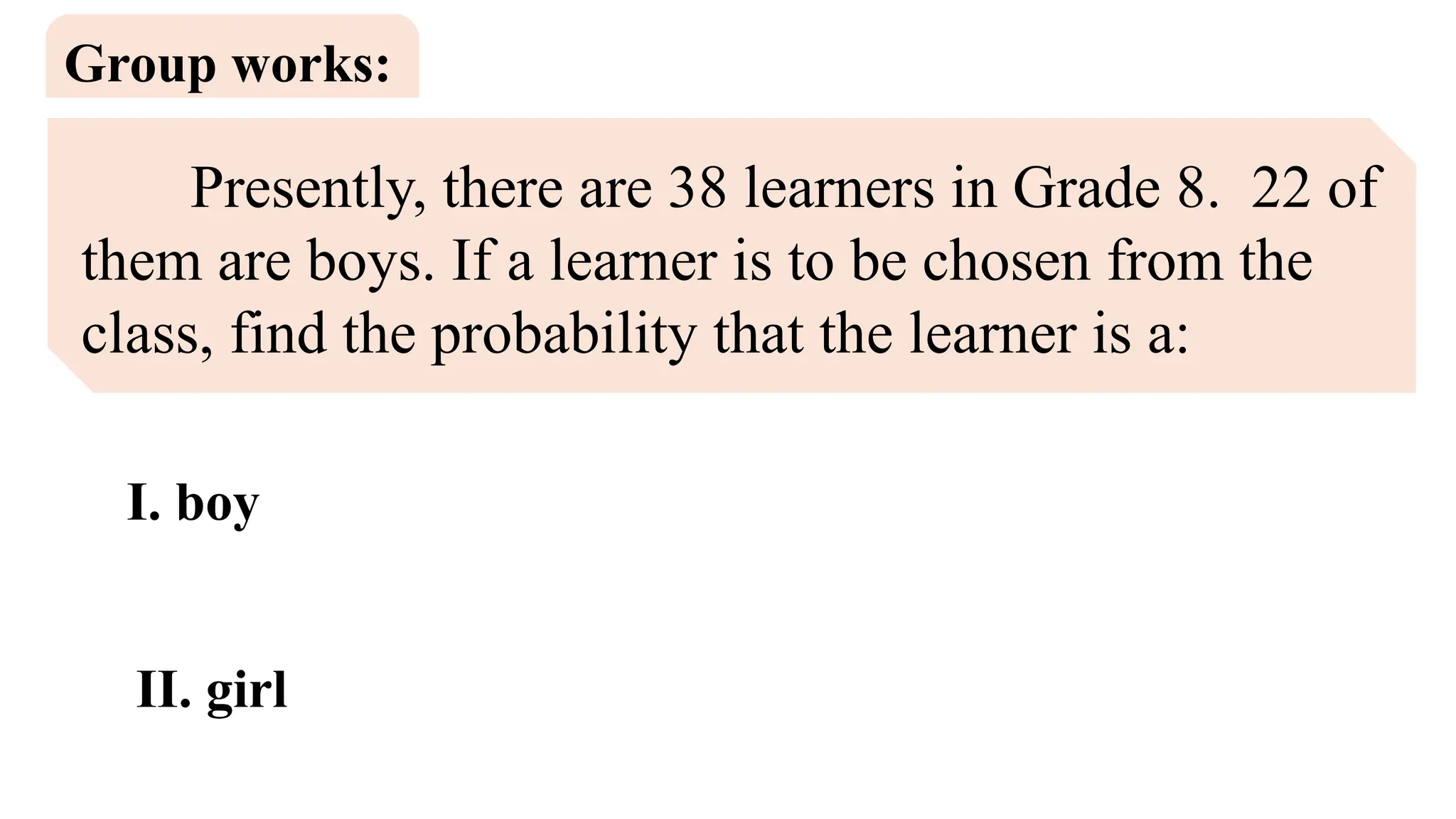 Presently, there are 38 learners in Grade 8. 22 of
them are boys. If a learner is to be chosen from the
class, find the probability that the learner is a:
Group works:
I. boy
II. girl
 