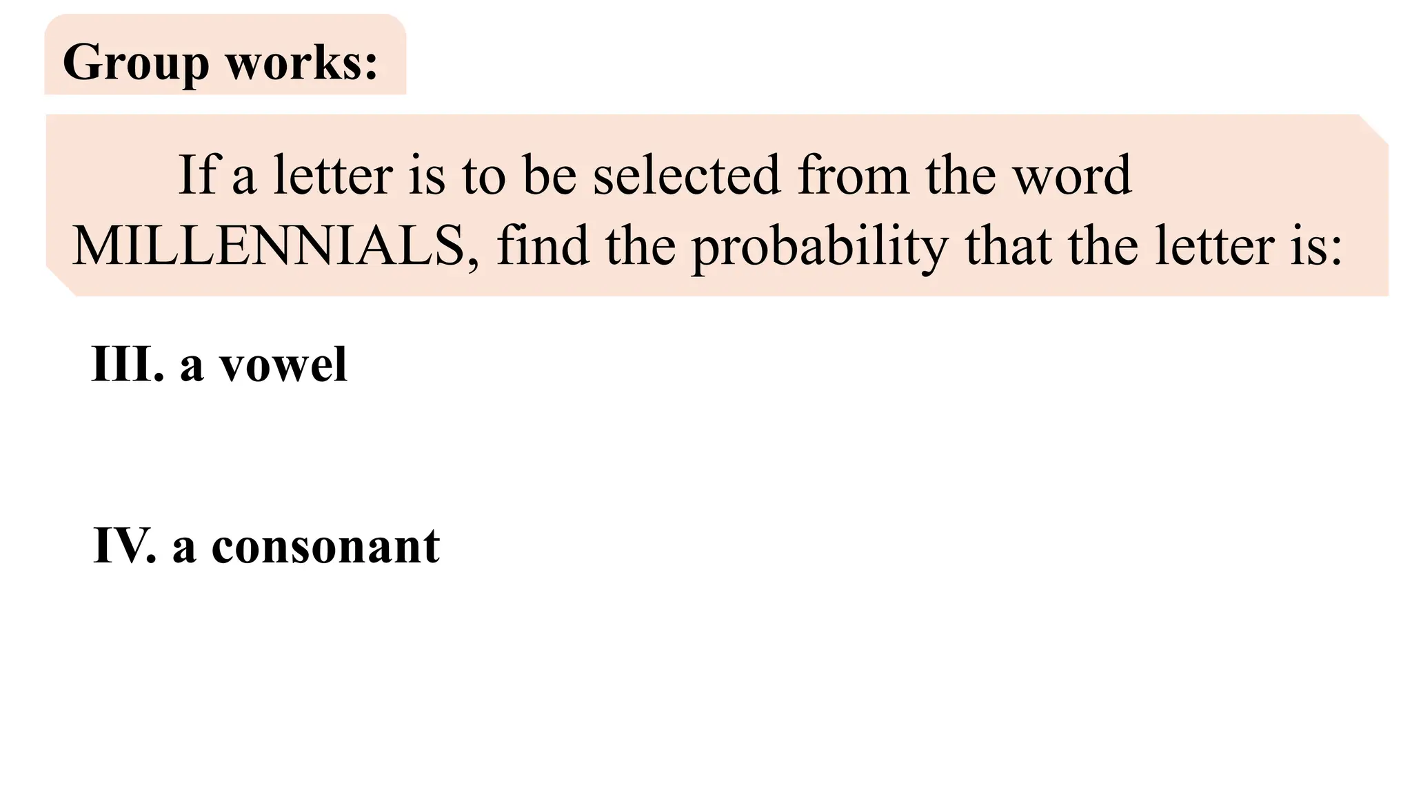 If a letter is to be selected from the word
MILLENNIALS, find the probability that the letter is:
Group works:
III. a vowel
IV. a consonant
 