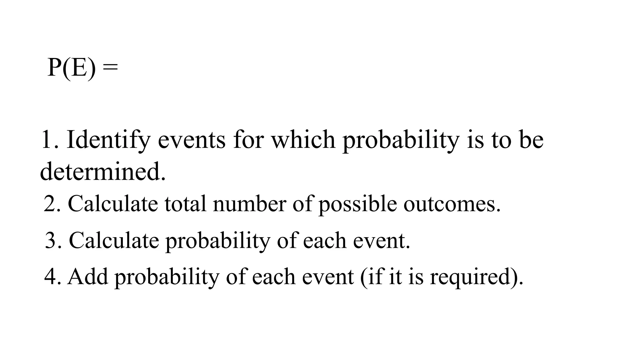 P(E) =
1. Identify events for which probability is to be
determined.
2. Calculate total number of possible outcomes.
3. Calculate probability of each event.
4. Add probability of each event (if it is required).
 