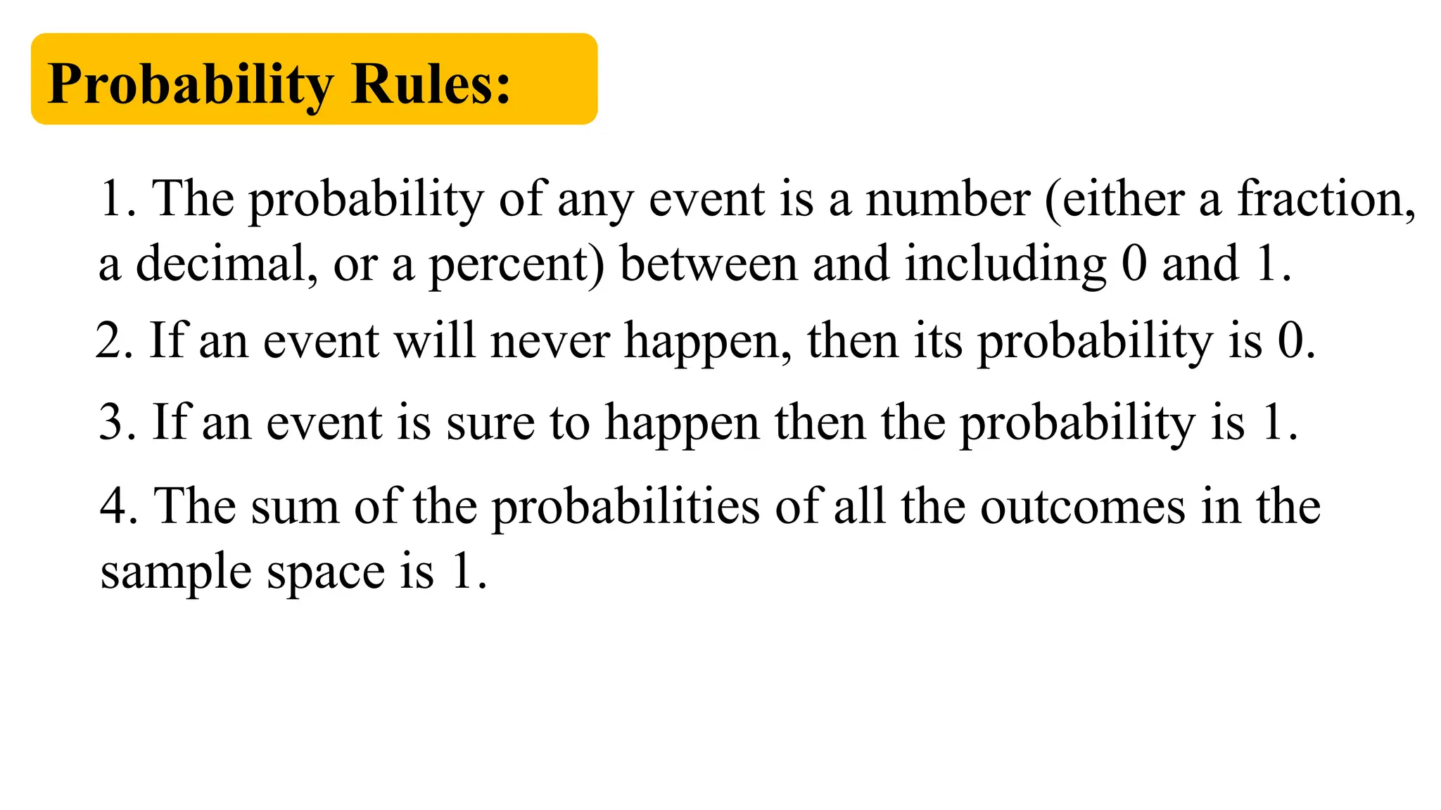 Probability Rules:
1. The probability of any event is a number (either a fraction,
a decimal, or a percent) between and including 0 and 1.
2. If an event will never happen, then its probability is 0.
3. If an event is sure to happen then the probability is 1.
4. The sum of the probabilities of all the outcomes in the
sample space is 1.
 