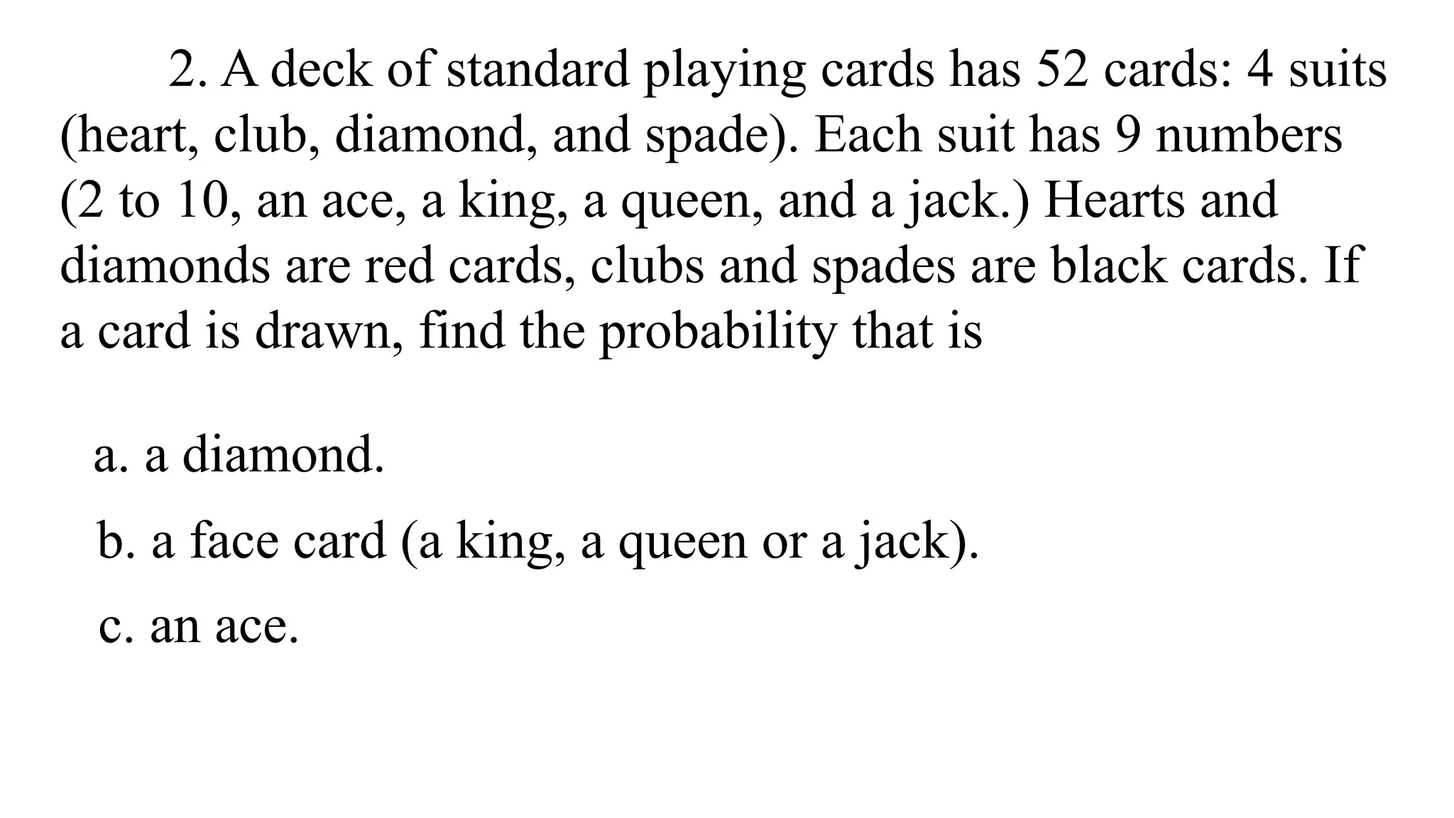 2. A deck of standard playing cards has 52 cards: 4 suits
(heart, club, diamond, and spade). Each suit has 9 numbers
(2 to 10, an ace, a king, a queen, and a jack.) Hearts and
diamonds are red cards, clubs and spades are black cards. If
a card is drawn, find the probability that is
a. a diamond.
b. a face card (a king, a queen or a jack).
c. an ace.
 