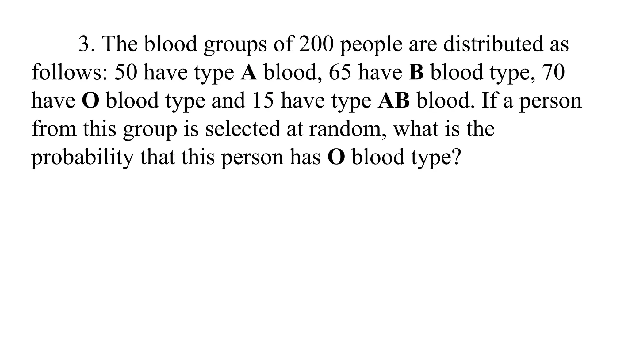3. The blood groups of 200 people are distributed as
follows: 50 have type A blood, 65 have B blood type, 70
have O blood type and 15 have type AB blood. If a person
from this group is selected at random, what is the
probability that this person has O blood type?
 