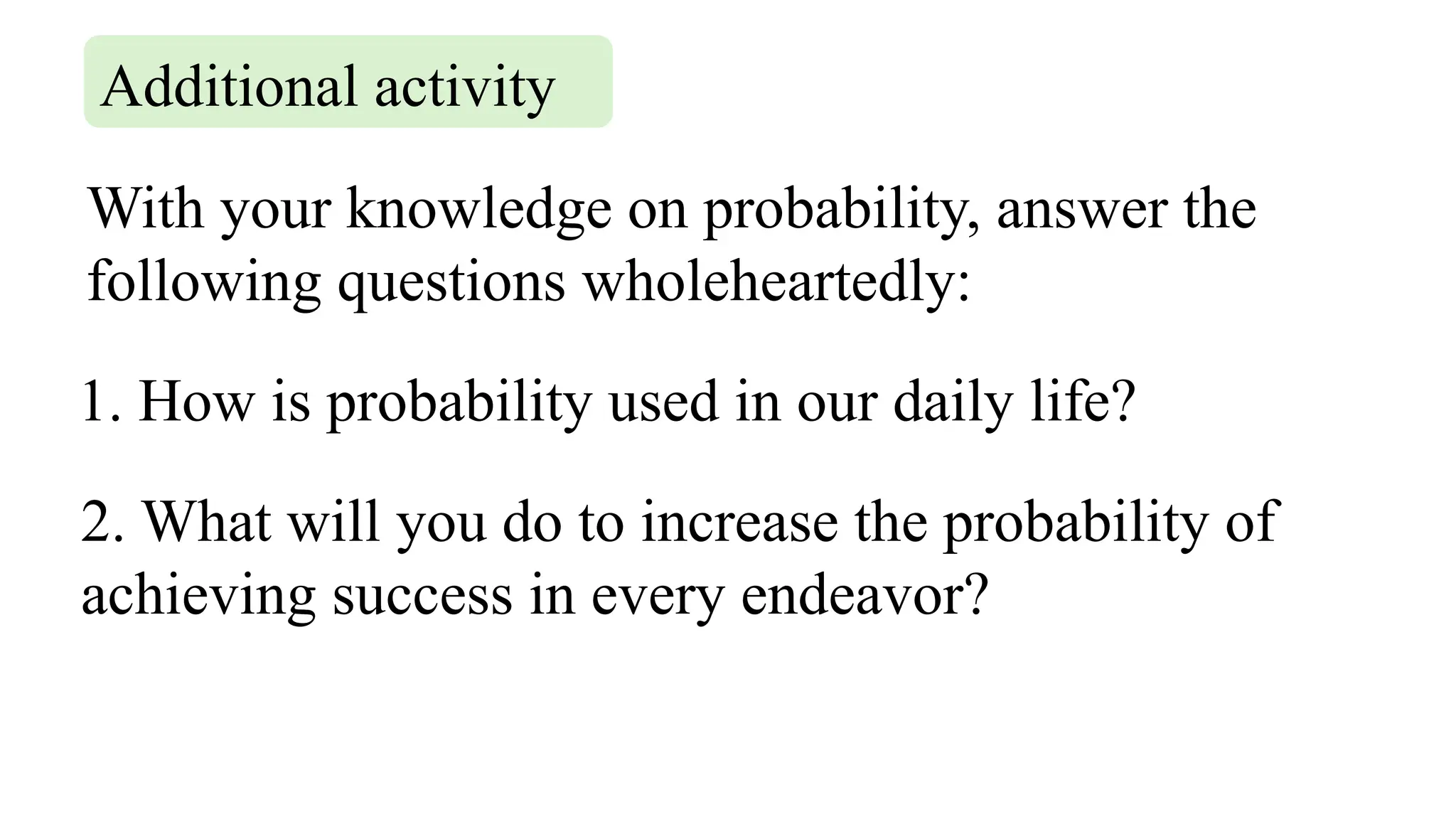 With your knowledge on probability, answer the
following questions wholeheartedly:
Additional activity
1. How is probability used in our daily life?
2. What will you do to increase the probability of
achieving success in every endeavor?
 