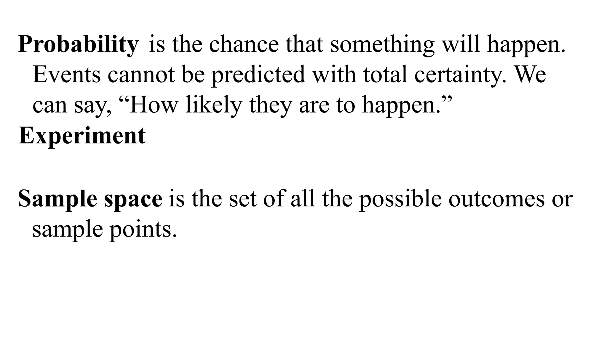 Sample space is the set of all the possible outcomes or
sample points.
Probability is the chance that something will happen.
Events cannot be predicted with total certainty. We
can say, “How likely they are to happen.”
Experiment
 