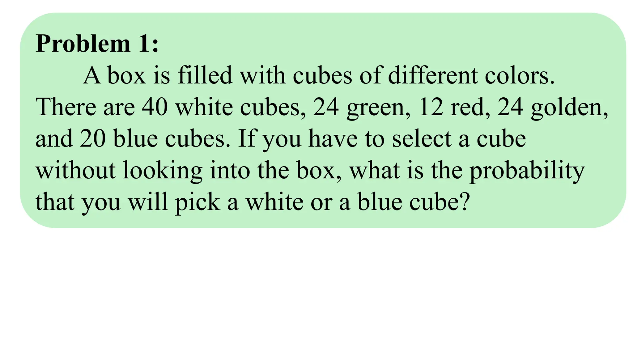 Problem 1:
A box is filled with cubes of different colors.
There are 40 white cubes, 24 green, 12 red, 24 golden,
and 20 blue cubes. If you have to select a cube
without looking into the box, what is the probability
that you will pick a white or a blue cube?
 