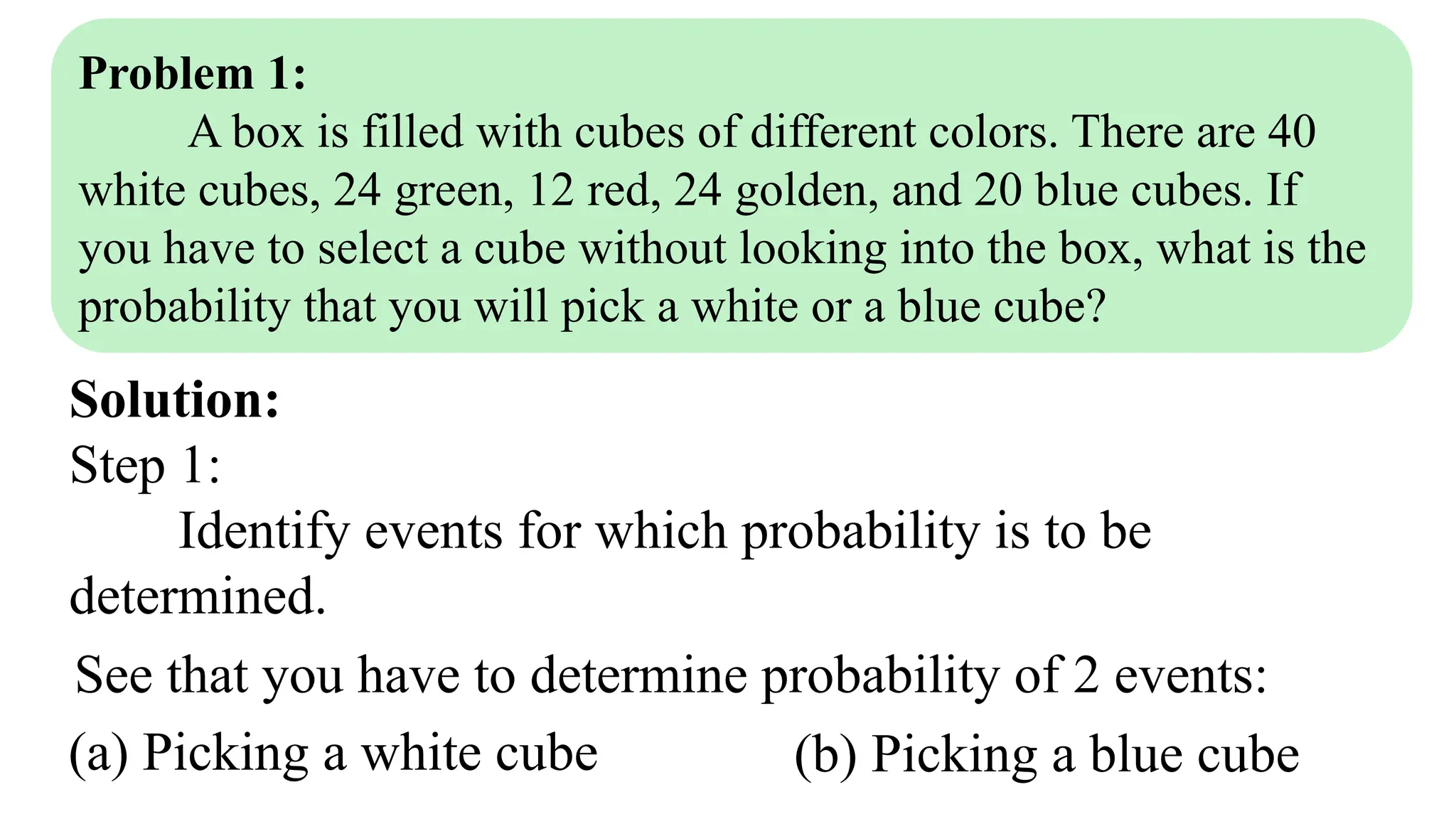 Problem 1:
A box is filled with cubes of different colors. There are 40
white cubes, 24 green, 12 red, 24 golden, and 20 blue cubes. If
you have to select a cube without looking into the box, what is the
probability that you will pick a white or a blue cube?
Solution:
Step 1:
Identify events for which probability is to be
determined.
See that you have to determine probability of 2 events:
(a) Picking a white cube (b) Picking a blue cube
 