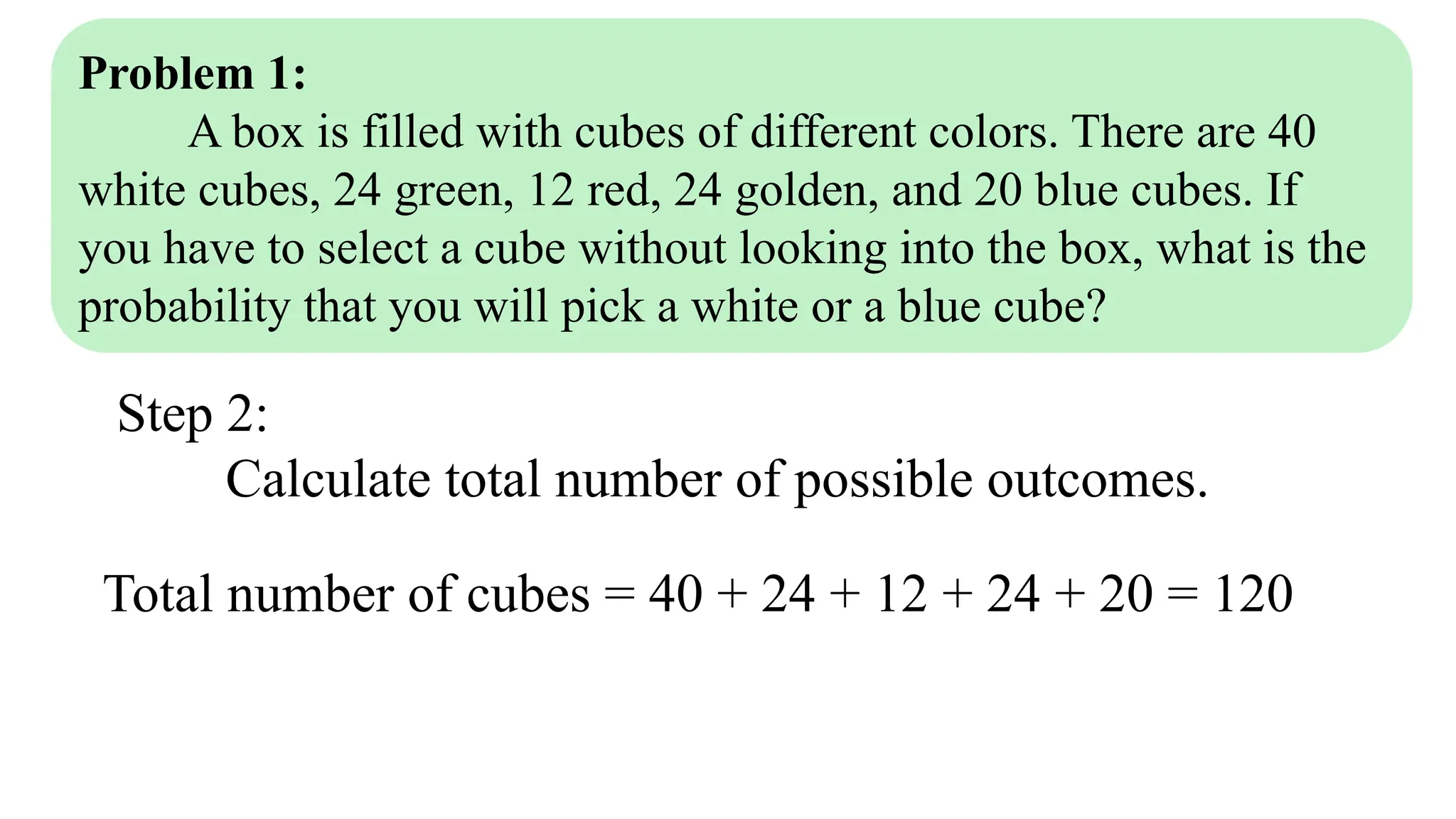 Problem 1:
A box is filled with cubes of different colors. There are 40
white cubes, 24 green, 12 red, 24 golden, and 20 blue cubes. If
you have to select a cube without looking into the box, what is the
probability that you will pick a white or a blue cube?
Step 2:
Calculate total number of possible outcomes.
Total number of cubes = 40 + 24 + 12 + 24 + 20 = 120
 