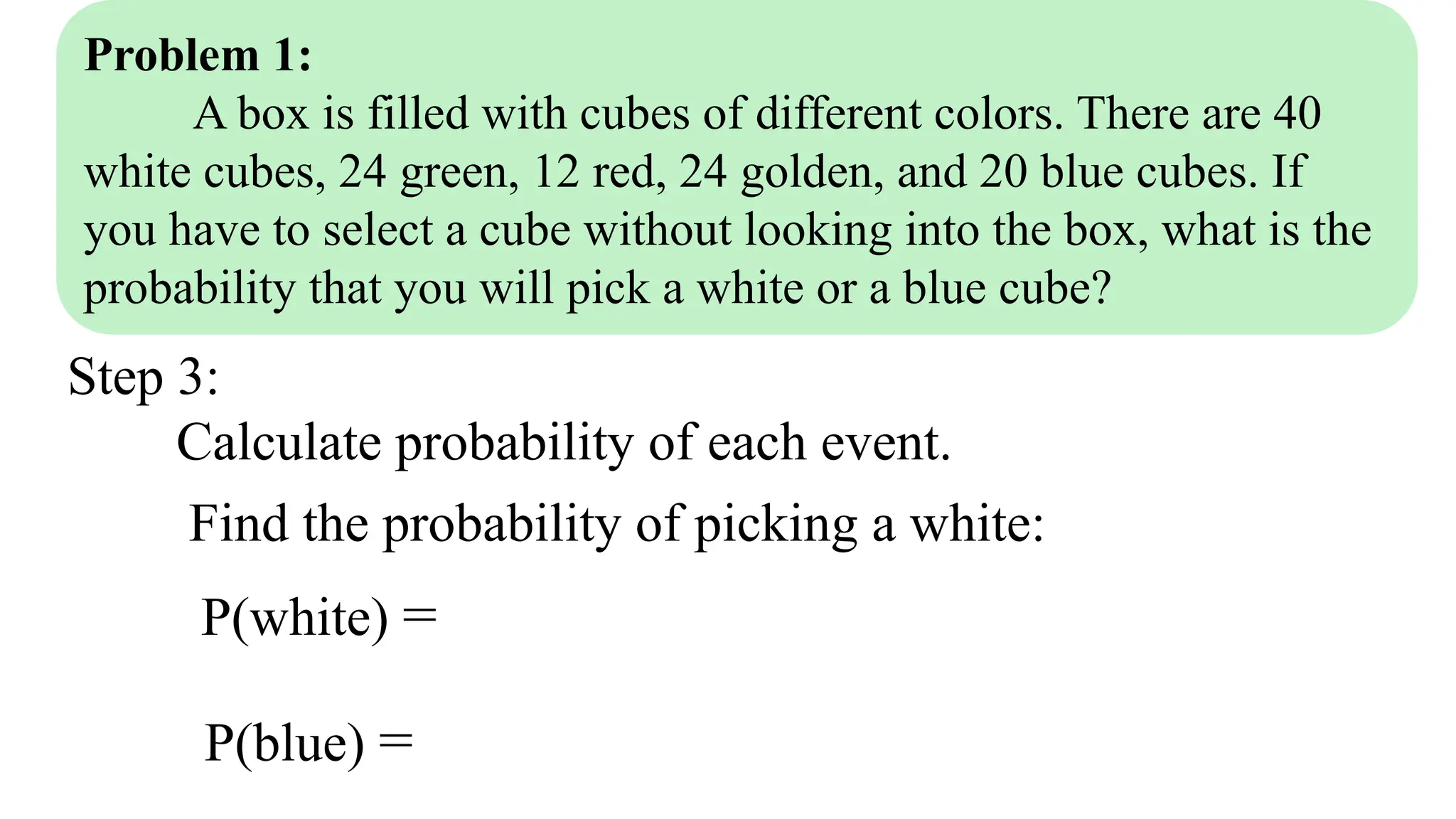 Problem 1:
A box is filled with cubes of different colors. There are 40
white cubes, 24 green, 12 red, 24 golden, and 20 blue cubes. If
you have to select a cube without looking into the box, what is the
probability that you will pick a white or a blue cube?
Step 3:
Calculate probability of each event.
Find the probability of picking a white:
P(white) =
P(blue) =
 