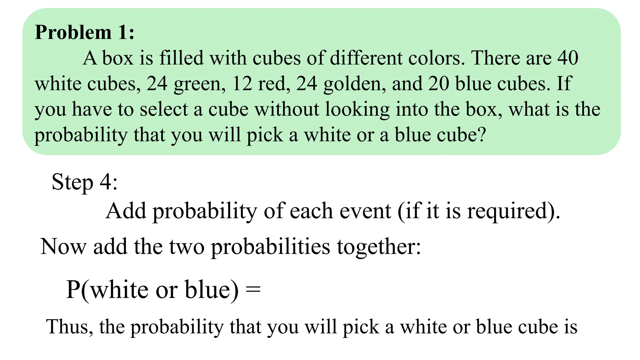 Problem 1:
A box is filled with cubes of different colors. There are 40
white cubes, 24 green, 12 red, 24 golden, and 20 blue cubes. If
you have to select a cube without looking into the box, what is the
probability that you will pick a white or a blue cube?
Step 4:
Add probability of each event (if it is required).
Now add the two probabilities together:
P(white or blue) =
Thus, the probability that you will pick a white or blue cube is
 