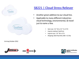SB221 | Cloud Stress Reliever

                        • Another great addition to our cloud line.
                        • Applicable to many different industries:
                          cloud technology, environmental, & travel
                          just to name a few.

                                    •   Item size: 3 ¼'' W x 2 ¼’’ H x ¾'’D
                                    •   Imprint method: Pad Print
                                    •   Imprint size: 1 ¾'’ W x ½'’H
                                    •   Shipping: Bulk Pack Wt./100 = 6.5 lbs


Arriving October 2012
 