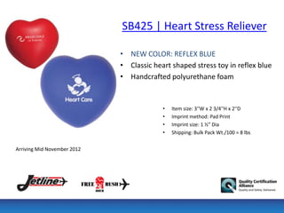 SB425 | Heart Stress Reliever

                             • NEW COLOR: REFLEX BLUE
                             • Classic heart shaped stress toy in reflex blue
                             • Handcrafted polyurethane foam


                                          •   Item size: 3''W x 2 3/4''H x 2''D
                                          •   Imprint method: Pad Print
                                          •   Imprint size: 1 ½” Dia
                                          •   Shipping: Bulk Pack Wt./100 = 8 lbs


Arriving Mid November 2012
 