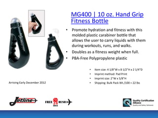 MG400 | 10 oz. Hand Grip
                                 Fitness Bottle
                               • Promote hydration and fitness with this
                                 molded plastic carabiner bottle that
                                 allows the user to carry liquids with them
                                 during workouts, runs, and walks.
                               • Doubles as a fitness weight when full.
                               • PBA-Free Polypropylene plastic

                                            •   Item size: 4 1/8"W x 8 1/2"H x 2 1/4"D
                                            •   Imprint method: Pad Print
                                            •   Imprint size: 2"W x 5/8"H
Arriving Early December 2012                •   Shipping: Bulk Pack Wt./100 = 22 lbs
 