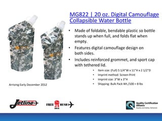 MG822 | 20 oz. Digital Camouflage
                               Collapsible Water Bottle
                               • Made of foldable, bendable plastic so bottle
                                 stands up when full, and folds flat when
                                 empty.
                               • Features digital camouflage design on
                                 both sides.
                               • Includes reinforced grommet, and sport cap
                                 with tethered lid.
                                           •   Item size: (Full) 5 1/4"W x 11"H x 2 1/2"D
                                           •   Imprint method: Screen Print
                                           •   Imprint size: 3”W x 3”H
Arriving Early December 2012               •   Shipping: Bulk Pack Wt./100 = 8 lbs
 