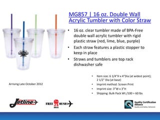 MG857 | 16 oz. Double Wall
                             Acrylic Tumbler with Color Straw
                             • 16 oz. clear tumbler made of BPA-Free
                               double wall acrylic tumbler with rigid
                               plastic straw (red, lime, blue, purple)
                             • Each straw features a plastic stopper to
                               keep in place
                             • Straws and tumblers are top rack
                               dishwasher safe

                                          •   Item size: 6 1/4"H x 4"Dia (at widest point);
                                              2 1/2" Dia (at base)
Arriving Late October 2012                •   Imprint method: Screen Print
                                          •   Imprint size: 3”W x 3”H
                                          •   Shipping: Bulk Pack Wt./100 = 60 lbs
 