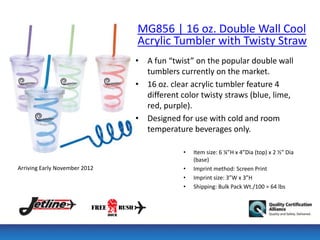 MG856 | 16 oz. Double Wall Cool
                               Acrylic Tumbler with Twisty Straw
                               • A fun “twist” on the popular double wall
                                 tumblers currently on the market.
                               • 16 oz. clear acrylic tumbler feature 4
                                 different color twisty straws (blue, lime,
                                 red, purple).
                               • Designed for use with cold and room
                                 temperature beverages only.

                                            •   Item size: 6 ¼”H x 4”Dia (top) x 2 ½” Dia
                                                (base)
Arriving Early November 2012                •   Imprint method: Screen Print
                                            •   Imprint size: 3”W x 3”H
                                            •   Shipping: Bulk Pack Wt./100 = 64 lbs
 