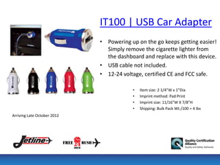 IT100 | USB Car Adapter
                             • Powering up on the go keeps getting easier!
                               Simply remove the cigarette lighter from
                               the dashboard and replace with this device.
                             • USB cable not included.
                             • 12-24 voltage, certified CE and FCC safe.

                                         •   Item size: 2 1/4”W x 1”Dia
                                         •   Imprint method: Pad Print
                                         •   Imprint size: 11/16”W X 7/8”H
                                         •   Shipping: Bulk Pack Wt./100 = 4 lbs
Arriving Late October 2012
 