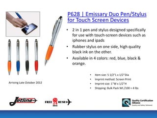 P628 | Emissary Duo Pen/Stylus
                             for Touch Screen Devices
                             • 2 in 1 pen and stylus designed specifically
                               for use with touch-screen devices such as
                               iphones and ipads
                             • Rubber stylus on one side, high quality
                               black ink on the other.
                             • Available in 4 colors: red, blue, black &
                               orange.

                                          •   Item size: 5 1/2''L x 1/2''Dia
                                          •   Imprint method: Screen Print
Arriving Late October 2012                •   Imprint size: 1''W x 1/2"H
                                          •   Shipping: Bulk Pack Wt./100 = 4 lbs
 