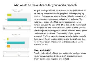Who would be the audience for your media product?
To gain an insight to who the audience for my product would
be, I set up a questionnaire for people to fill in regarding my
product. The two main aspects that would differ the result of
my product were the gender and age of my audience. The
majority of people who filled out my questionnaire were
females between the ages of 16-24 so this set the main model
for my product. The second step was to find out the specifics
of the magazine including price, content and what would appeal
to them on a front cover. The majority of participants
answered £1-£3, an exclusive interview and a stylish, colourful
front cover. An on location shot was also the preferred shot
for my front cover. The answers to these questions set my
audience for me.
FINAL AUDIENCE:
Female, 16-24, slightly affluent, uses social media platforms, enjoys
viewing exclusive content, prefers a stylish clean-cut magazine,
prefers a print based magazine over and app.
 