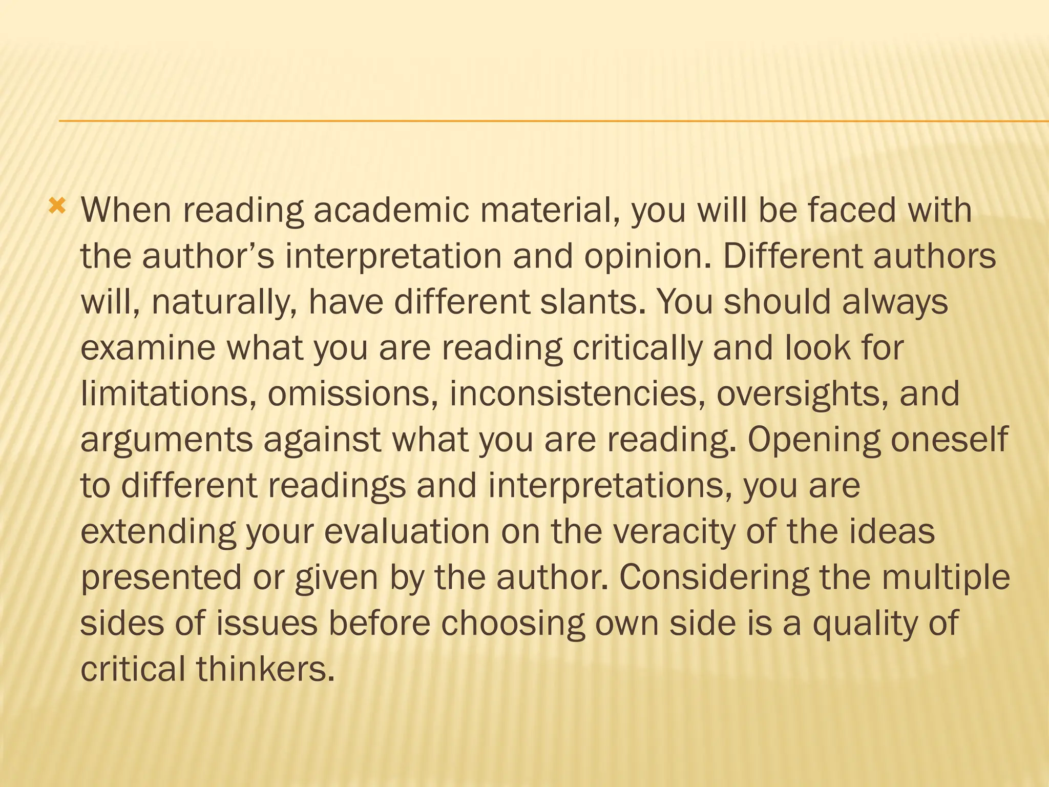  When reading academic material, you will be faced with
the author’s interpretation and opinion. Different authors
will, naturally, have different slants. You should always
examine what you are reading critically and look for
limitations, omissions, inconsistencies, oversights, and
arguments against what you are reading. Opening oneself
to different readings and interpretations, you are
extending your evaluation on the veracity of the ideas
presented or given by the author. Considering the multiple
sides of issues before choosing own side is a quality of
critical thinkers.
 