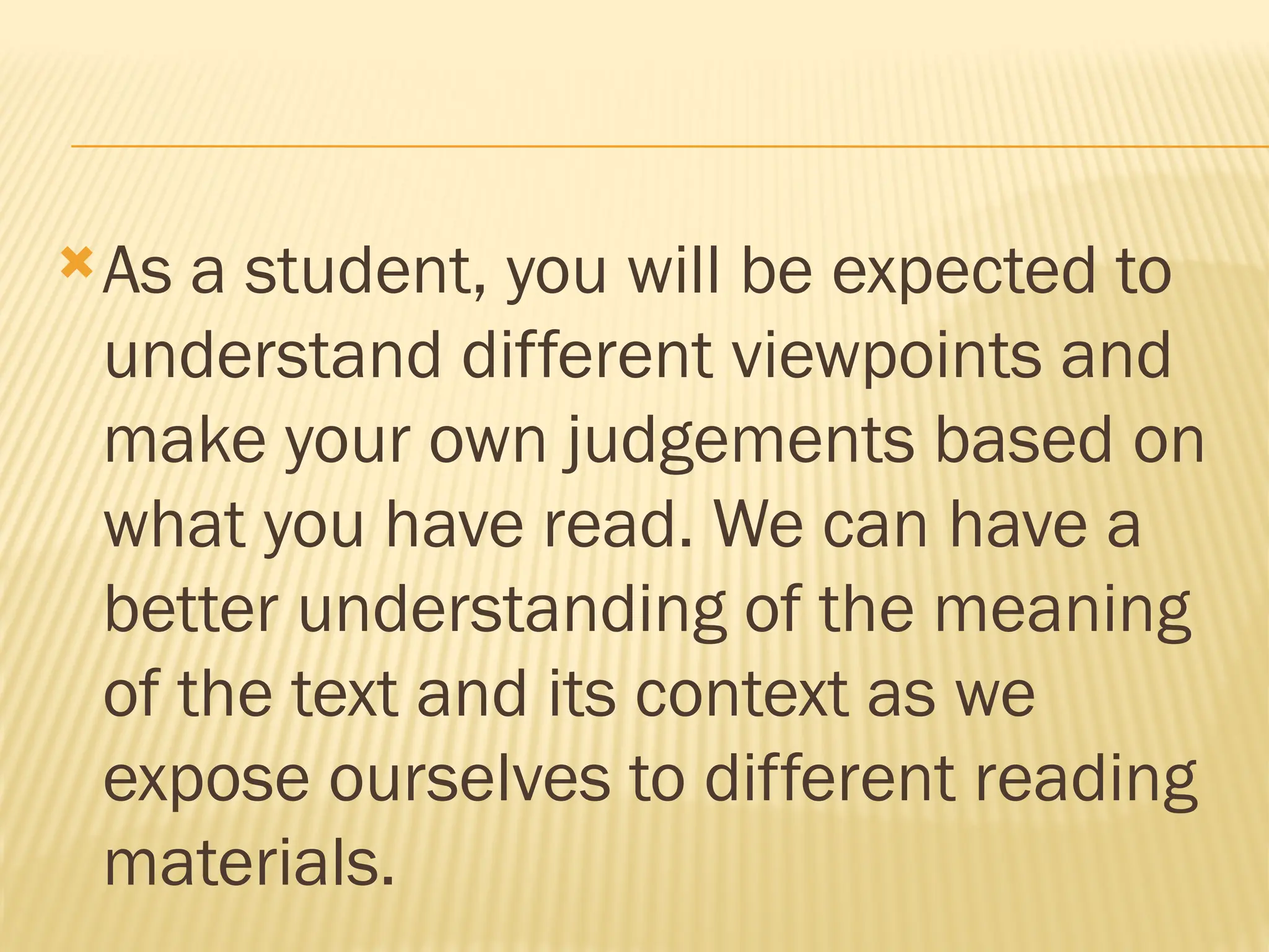 As a student, you will be expected to
understand different viewpoints and
make your own judgements based on
what you have read. We can have a
better understanding of the meaning
of the text and its context as we
expose ourselves to different reading
materials.
 