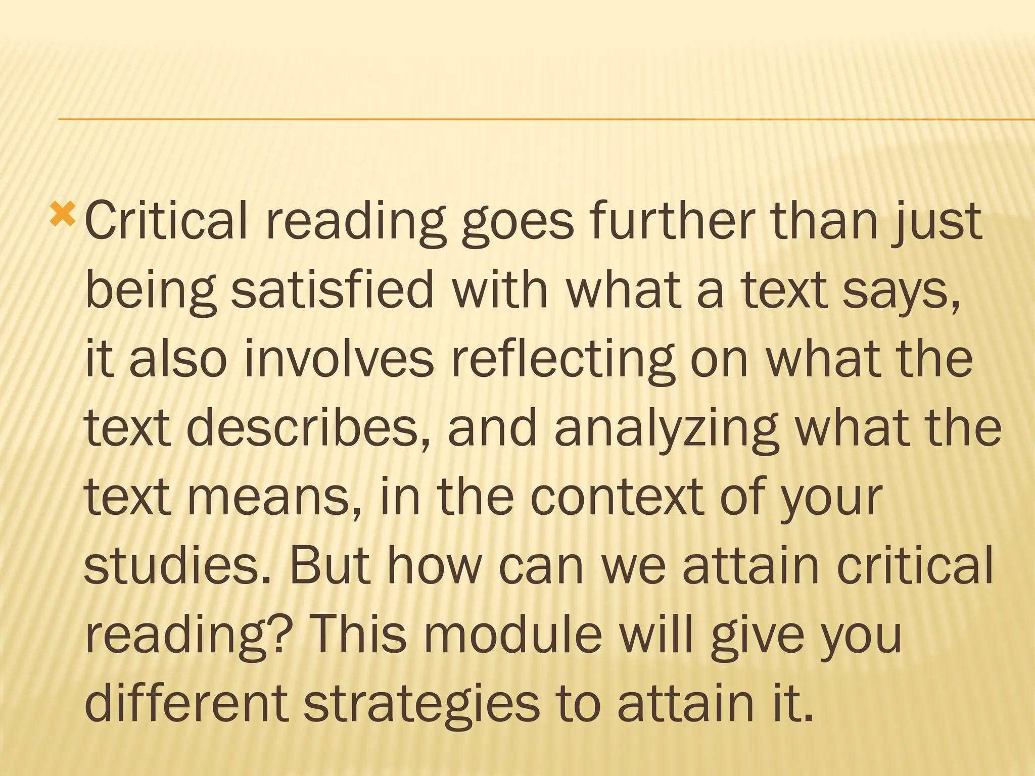 Critical reading goes further than just
being satisfied with what a text says,
it also involves reflecting on what the
text describes, and analyzing what the
text means, in the context of your
studies. But how can we attain critical
reading? This module will give you
different strategies to attain it.
 