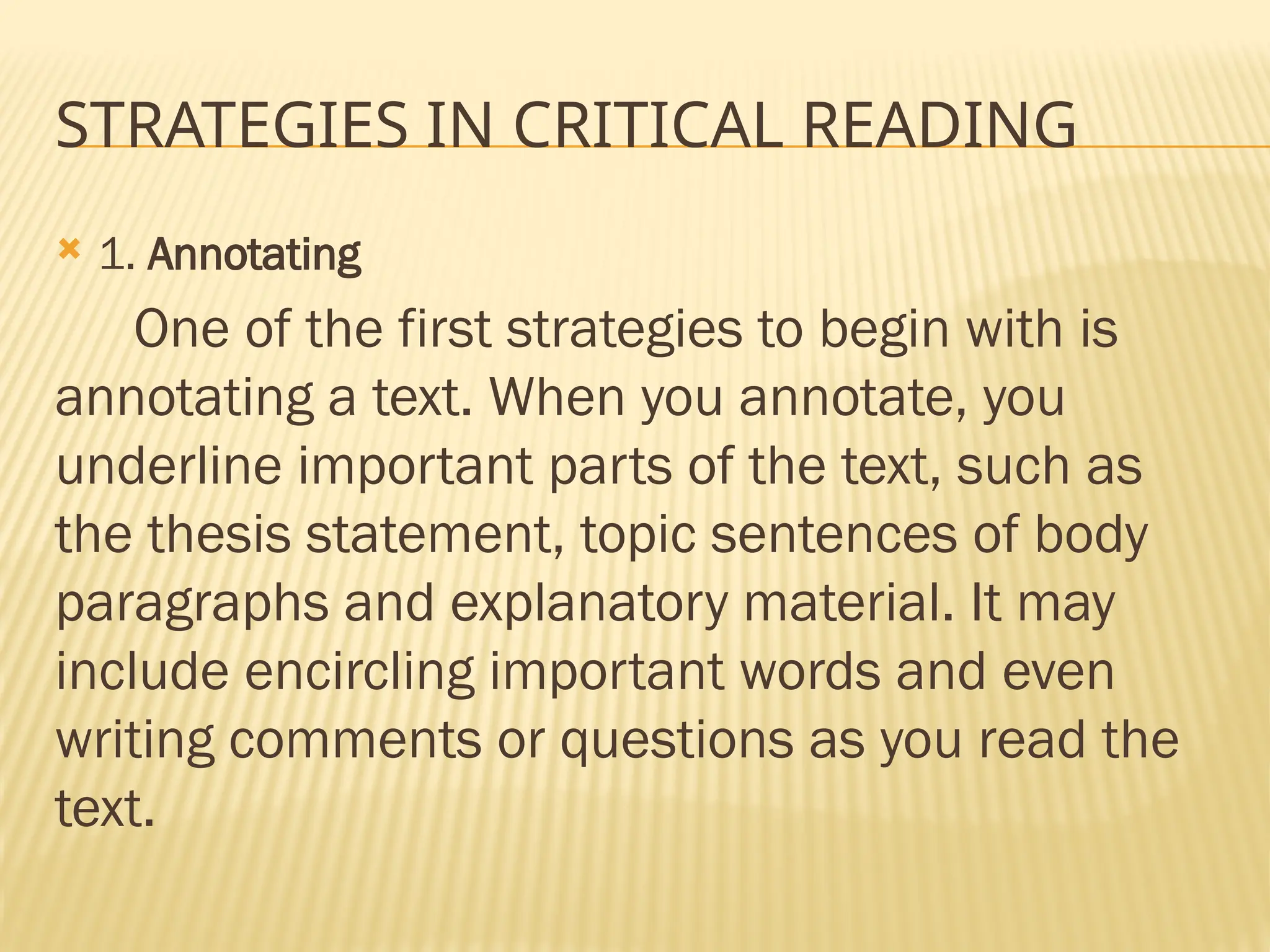 STRATEGIES IN CRITICAL READING
 1. Annotating
One of the first strategies to begin with is
annotating a text. When you annotate, you
underline important parts of the text, such as
the thesis statement, topic sentences of body
paragraphs and explanatory material. It may
include encircling important words and even
writing comments or questions as you read the
text.
 