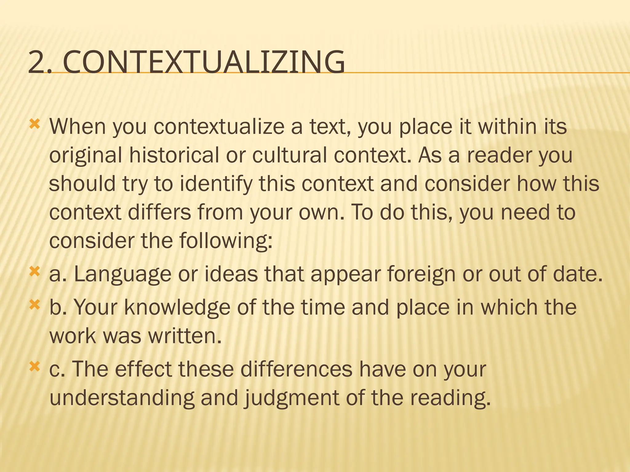2. CONTEXTUALIZING
 When you contextualize a text, you place it within its
original historical or cultural context. As a reader you
should try to identify this context and consider how this
context differs from your own. To do this, you need to
consider the following:
 a. Language or ideas that appear foreign or out of date.
 b. Your knowledge of the time and place in which the
work was written.
 c. The effect these differences have on your
understanding and judgment of the reading.
 