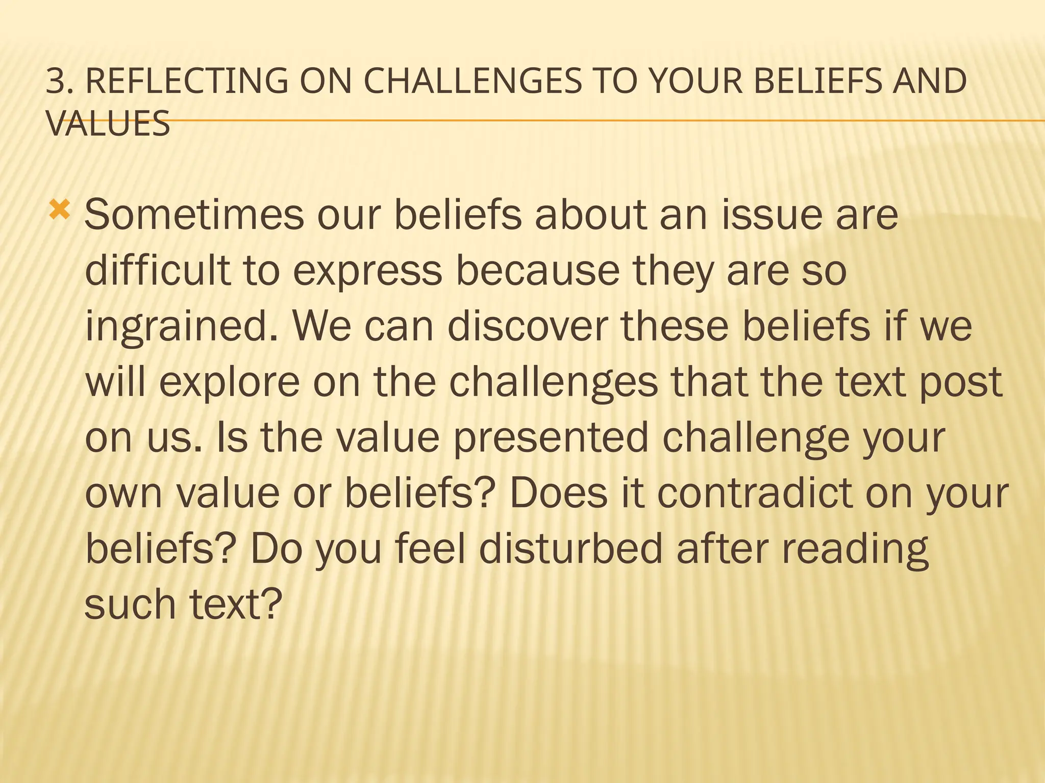 3. REFLECTING ON CHALLENGES TO YOUR BELIEFS AND
VALUES
 Sometimes our beliefs about an issue are
difficult to express because they are so
ingrained. We can discover these beliefs if we
will explore on the challenges that the text post
on us. Is the value presented challenge your
own value or beliefs? Does it contradict on your
beliefs? Do you feel disturbed after reading
such text?
 