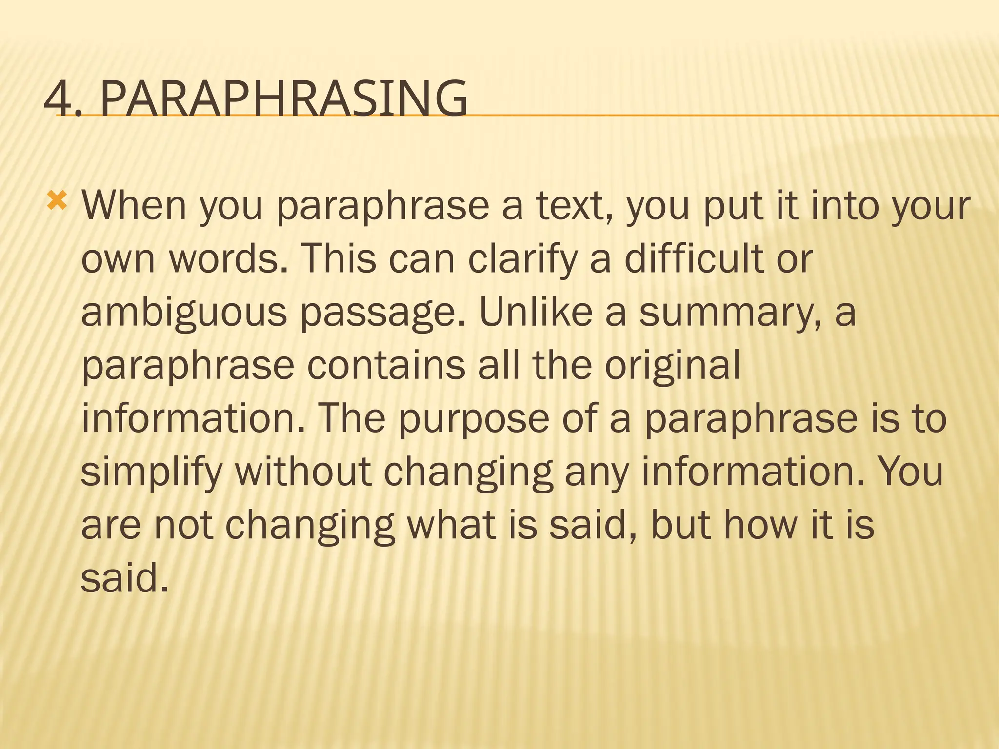 4. PARAPHRASING
 When you paraphrase a text, you put it into your
own words. This can clarify a difficult or
ambiguous passage. Unlike a summary, a
paraphrase contains all the original
information. The purpose of a paraphrase is to
simplify without changing any information. You
are not changing what is said, but how it is
said.
 