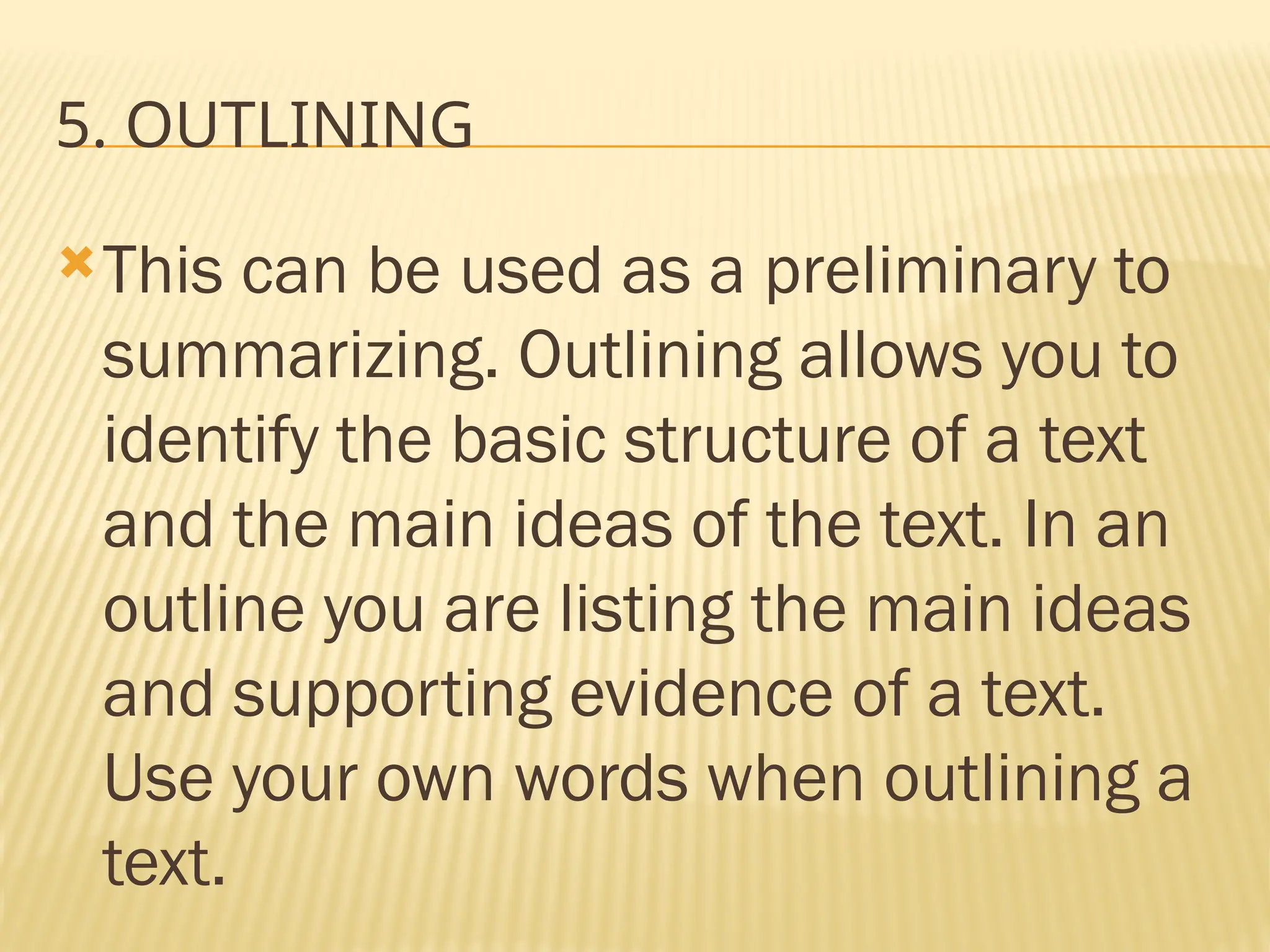 5. OUTLINING
This can be used as a preliminary to
summarizing. Outlining allows you to
identify the basic structure of a text
and the main ideas of the text. In an
outline you are listing the main ideas
and supporting evidence of a text.
Use your own words when outlining a
text.
 