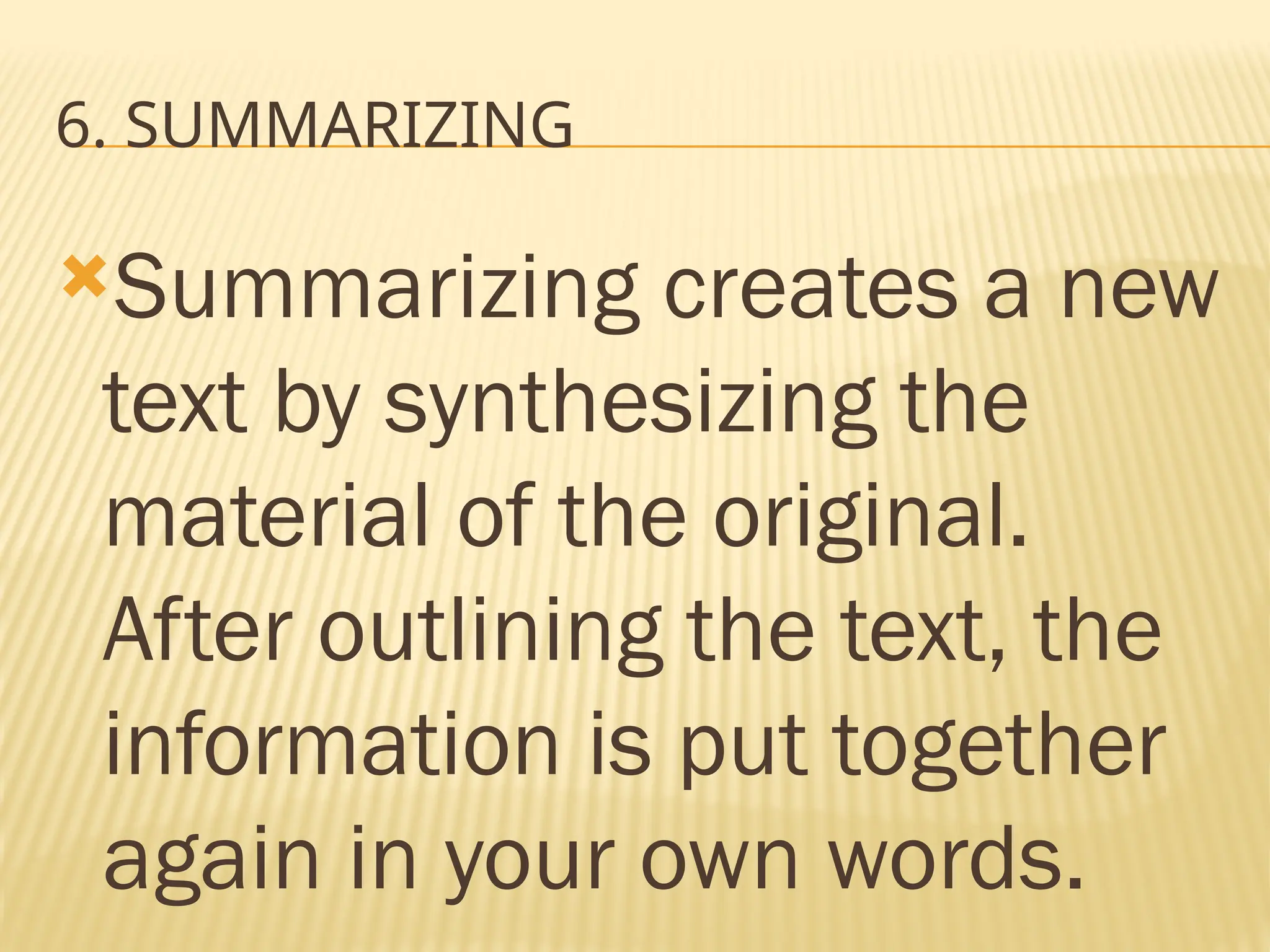 6. SUMMARIZING
Summarizing creates a new
text by synthesizing the
material of the original.
After outlining the text, the
information is put together
again in your own words.
 