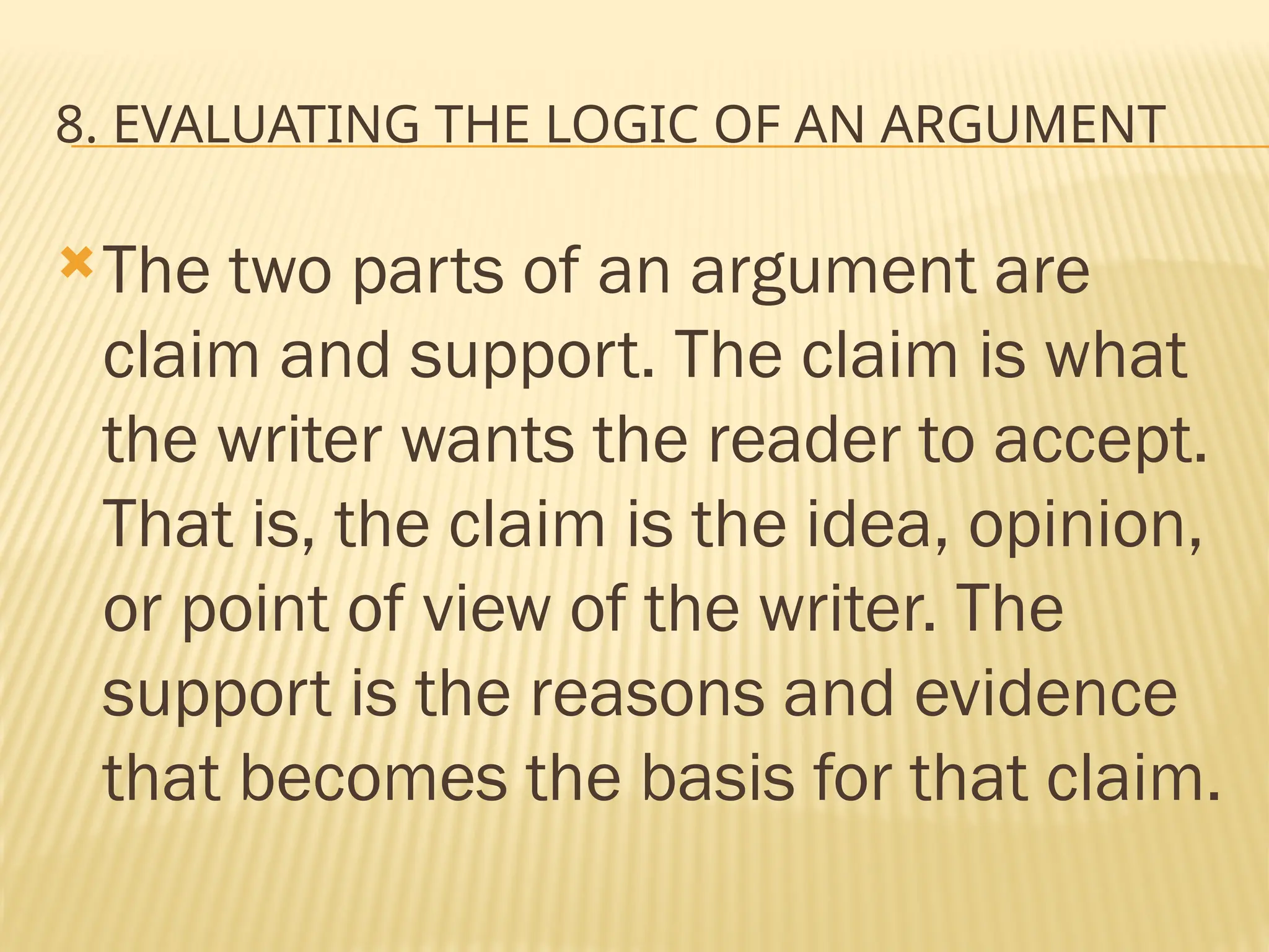 8. EVALUATING THE LOGIC OF AN ARGUMENT
The two parts of an argument are
claim and support. The claim is what
the writer wants the reader to accept.
That is, the claim is the idea, opinion,
or point of view of the writer. The
support is the reasons and evidence
that becomes the basis for that claim.
 