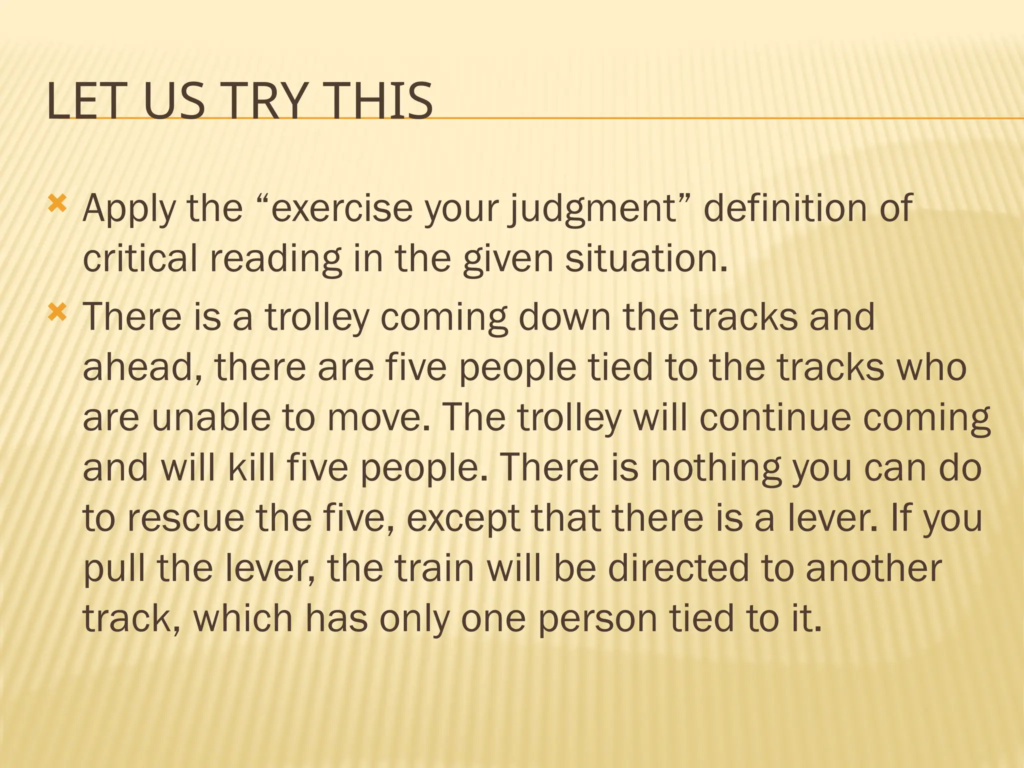 LET US TRY THIS
 Apply the “exercise your judgment” definition of
critical reading in the given situation.
 There is a trolley coming down the tracks and
ahead, there are five people tied to the tracks who
are unable to move. The trolley will continue coming
and will kill five people. There is nothing you can do
to rescue the five, except that there is a lever. If you
pull the lever, the train will be directed to another
track, which has only one person tied to it.
 