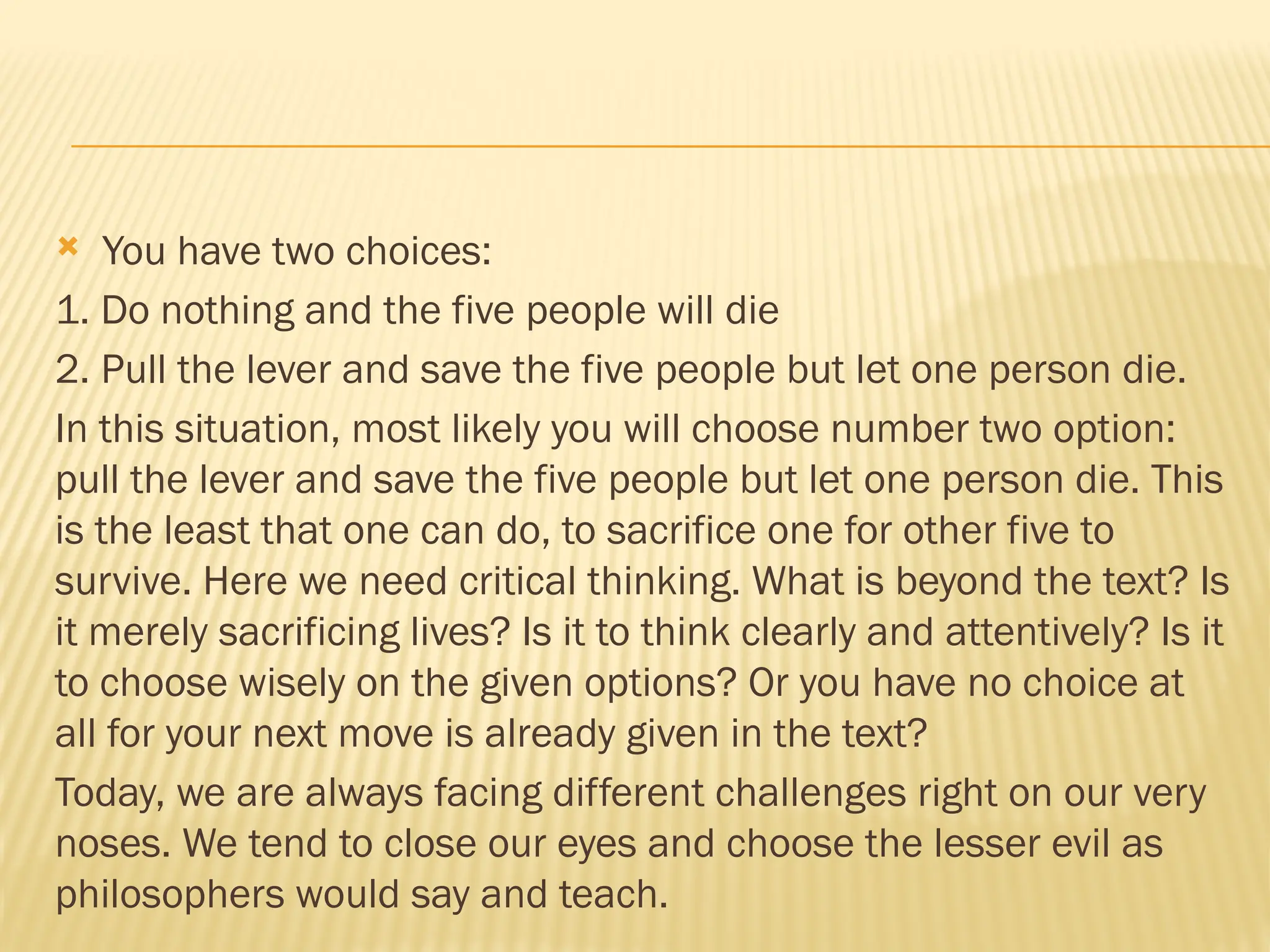  You have two choices:
1. Do nothing and the five people will die
2. Pull the lever and save the five people but let one person die.
In this situation, most likely you will choose number two option:
pull the lever and save the five people but let one person die. This
is the least that one can do, to sacrifice one for other five to
survive. Here we need critical thinking. What is beyond the text? Is
it merely sacrificing lives? Is it to think clearly and attentively? Is it
to choose wisely on the given options? Or you have no choice at
all for your next move is already given in the text?
Today, we are always facing different challenges right on our very
noses. We tend to close our eyes and choose the lesser evil as
philosophers would say and teach.
 
