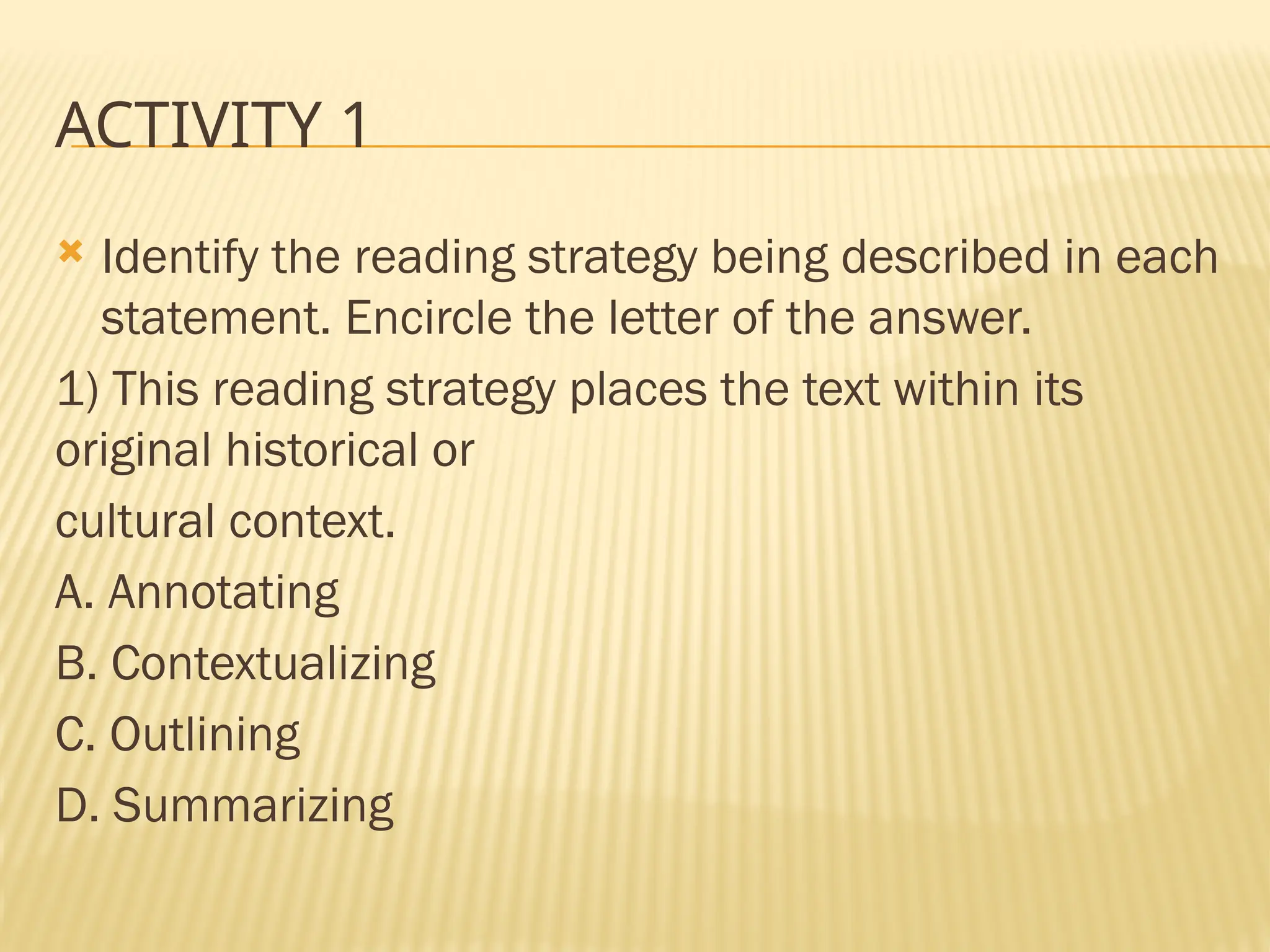 ACTIVITY 1
 Identify the reading strategy being described in each
statement. Encircle the letter of the answer.
1) This reading strategy places the text within its
original historical or
cultural context.
A. Annotating
B. Contextualizing
C. Outlining
D. Summarizing
 