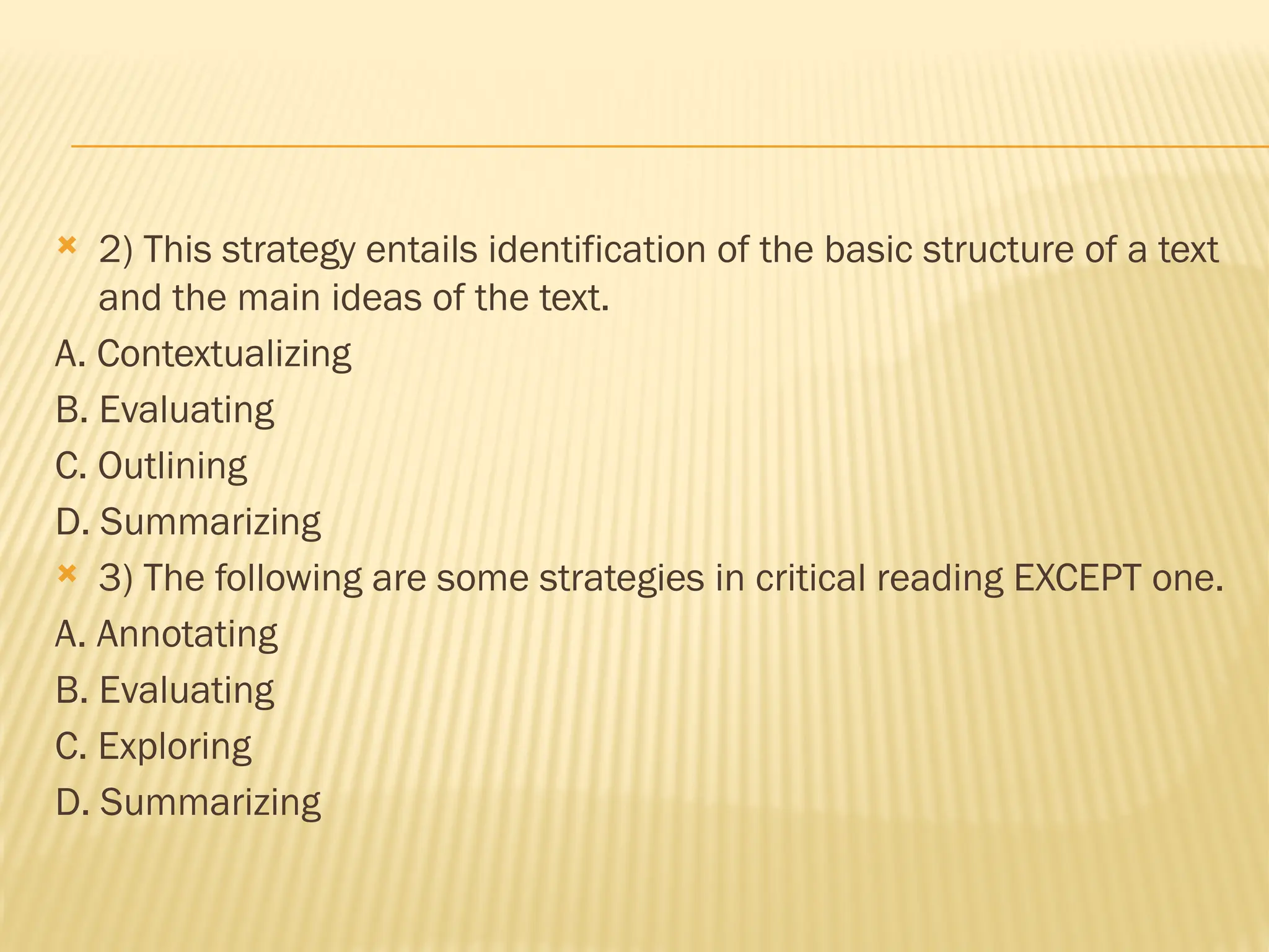  2) This strategy entails identification of the basic structure of a text
and the main ideas of the text.
A. Contextualizing
B. Evaluating
C. Outlining
D. Summarizing
 3) The following are some strategies in critical reading EXCEPT one.
A. Annotating
B. Evaluating
C. Exploring
D. Summarizing
 