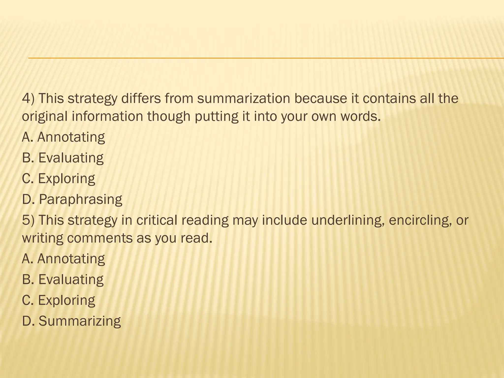 4) This strategy differs from summarization because it contains all the
original information though putting it into your own words.
A. Annotating
B. Evaluating
C. Exploring
D. Paraphrasing
5) This strategy in critical reading may include underlining, encircling, or
writing comments as you read.
A. Annotating
B. Evaluating
C. Exploring
D. Summarizing
 