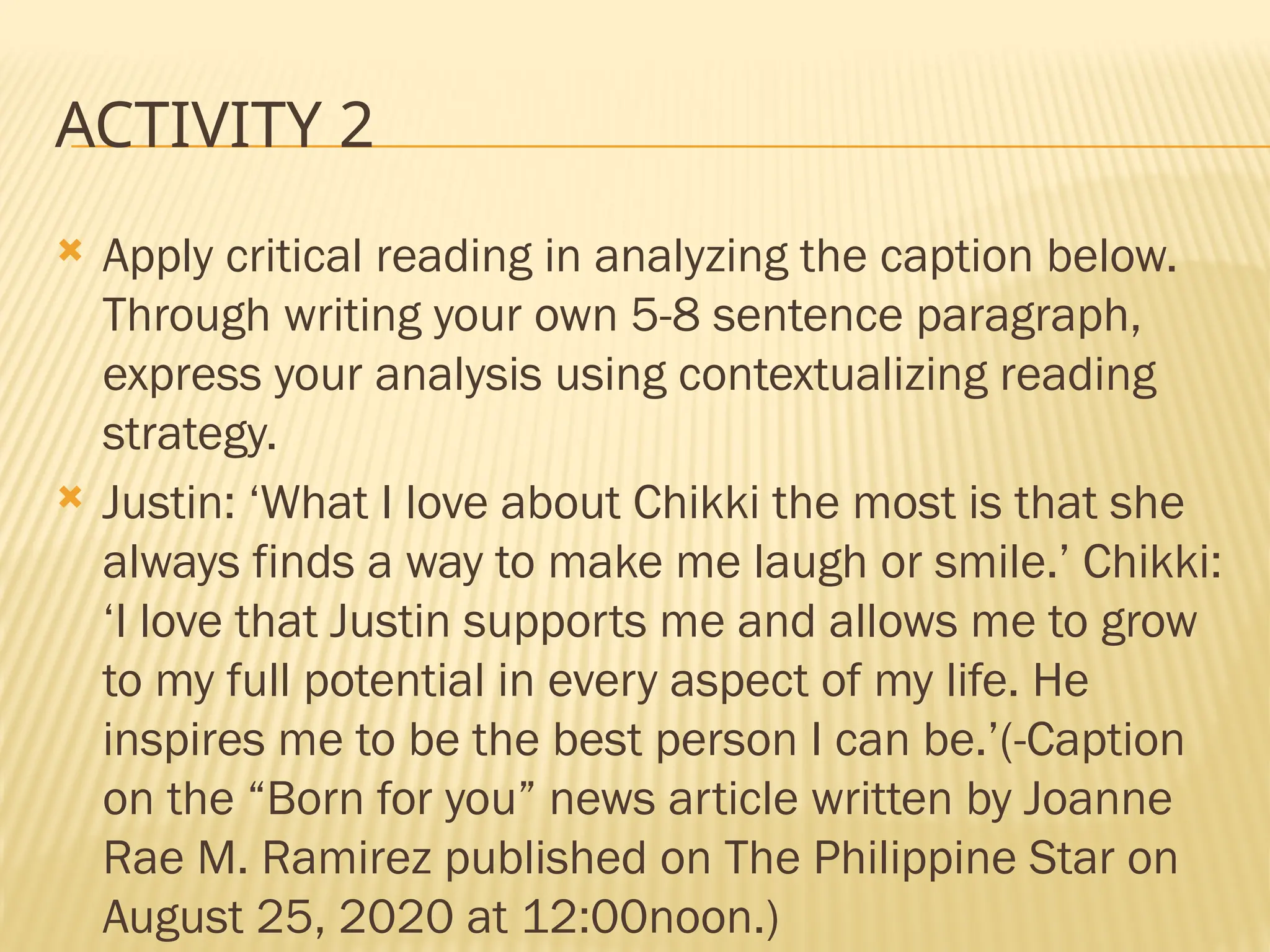 ACTIVITY 2
 Apply critical reading in analyzing the caption below.
Through writing your own 5-8 sentence paragraph,
express your analysis using contextualizing reading
strategy.
 Justin: ‘What I love about Chikki the most is that she
always finds a way to make me laugh or smile.’ Chikki:
‘I love that Justin supports me and allows me to grow
to my full potential in every aspect of my life. He
inspires me to be the best person I can be.’(-Caption
on the “Born for you” news article written by Joanne
Rae M. Ramirez published on The Philippine Star on
August 25, 2020 at 12:00noon.)
 