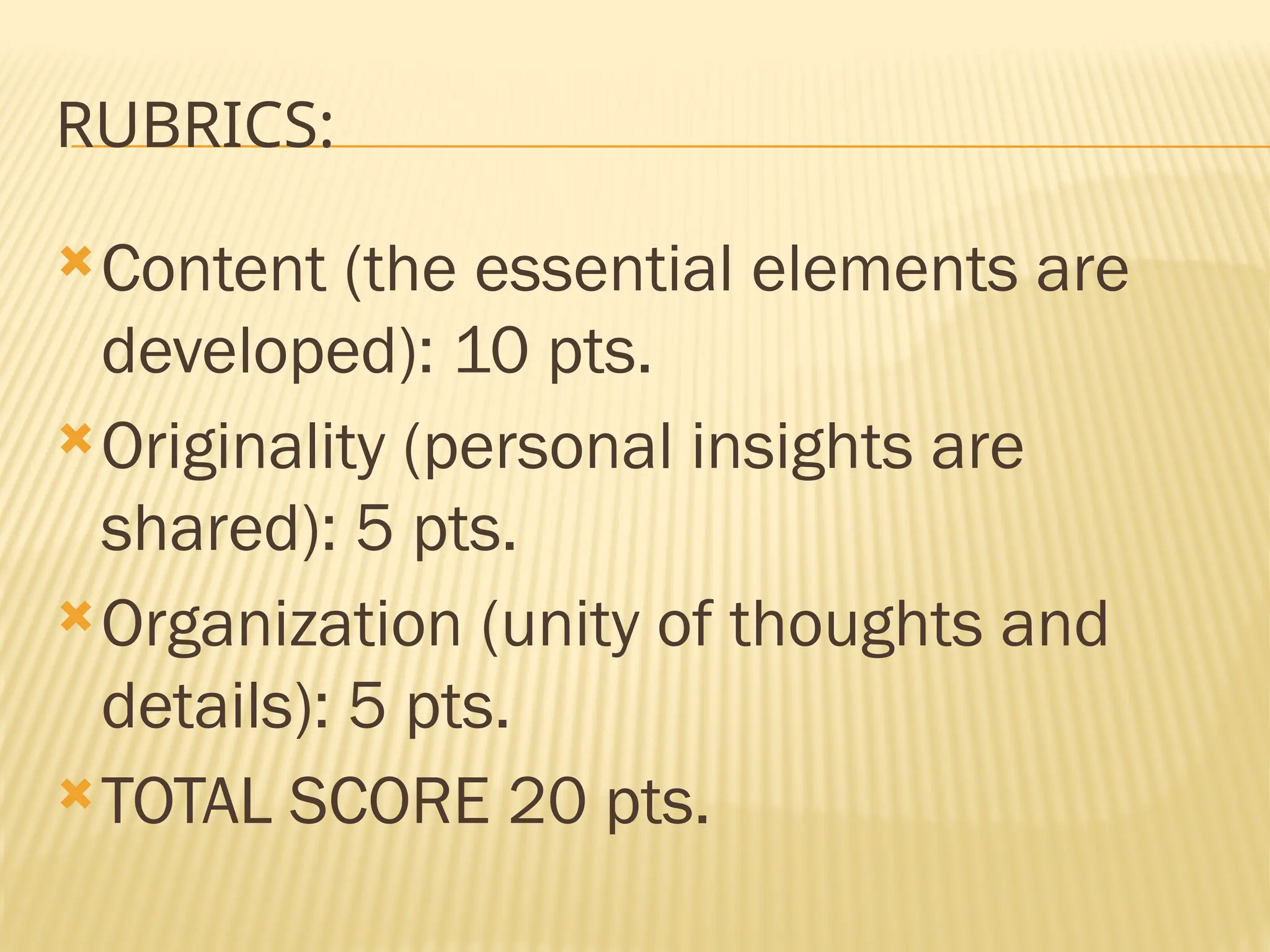 RUBRICS:
Content (the essential elements are
developed): 10 pts.
Originality (personal insights are
shared): 5 pts.
Organization (unity of thoughts and
details): 5 pts.
TOTAL SCORE 20 pts.
 