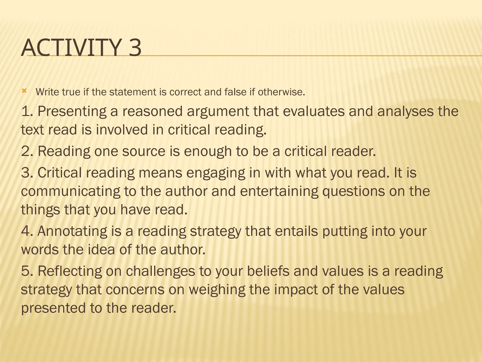 ACTIVITY 3
 Write true if the statement is correct and false if otherwise.
1. Presenting a reasoned argument that evaluates and analyses the
text read is involved in critical reading.
2. Reading one source is enough to be a critical reader.
3. Critical reading means engaging in with what you read. It is
communicating to the author and entertaining questions on the
things that you have read.
4. Annotating is a reading strategy that entails putting into your
words the idea of the author.
5. Reflecting on challenges to your beliefs and values is a reading
strategy that concerns on weighing the impact of the values
presented to the reader.
 