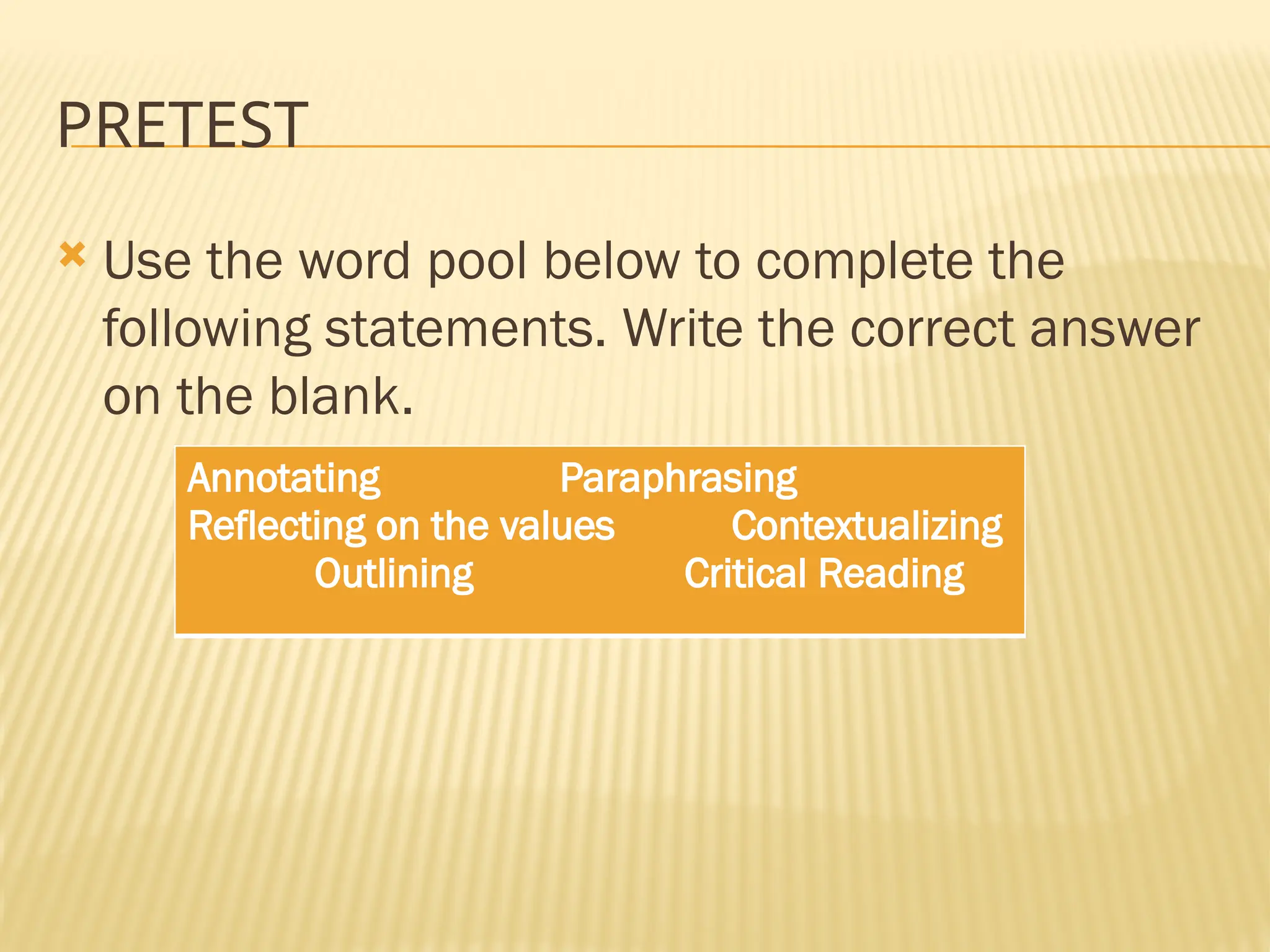 PRETEST
 Use the word pool below to complete the
following statements. Write the correct answer
on the blank.
Annotating Paraphrasing
Reflecting on the values Contextualizing
Outlining Critical Reading
 