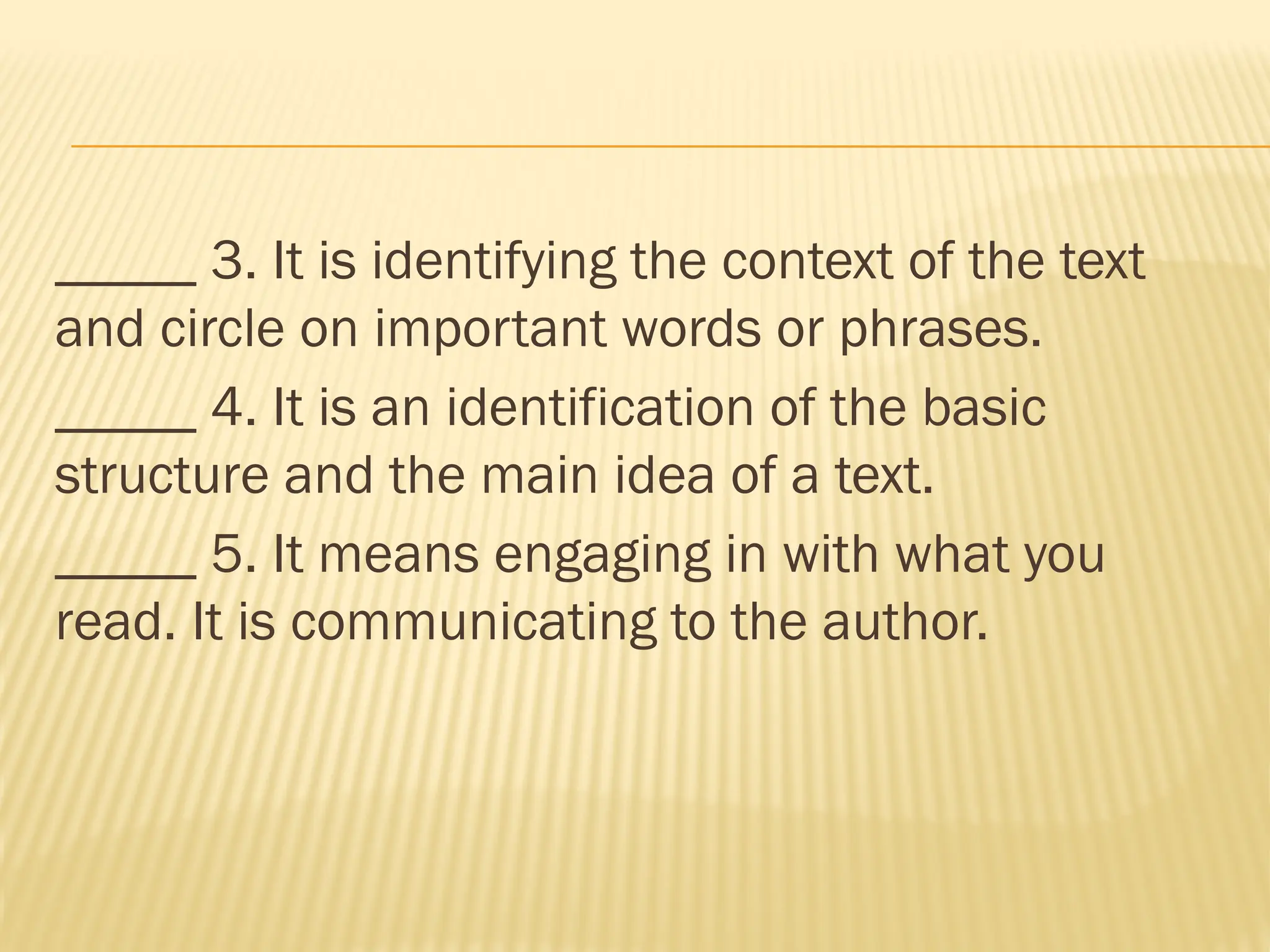 _____ 3. It is identifying the context of the text
and circle on important words or phrases.
_____ 4. It is an identification of the basic
structure and the main idea of a text.
_____ 5. It means engaging in with what you
read. It is communicating to the author.
 