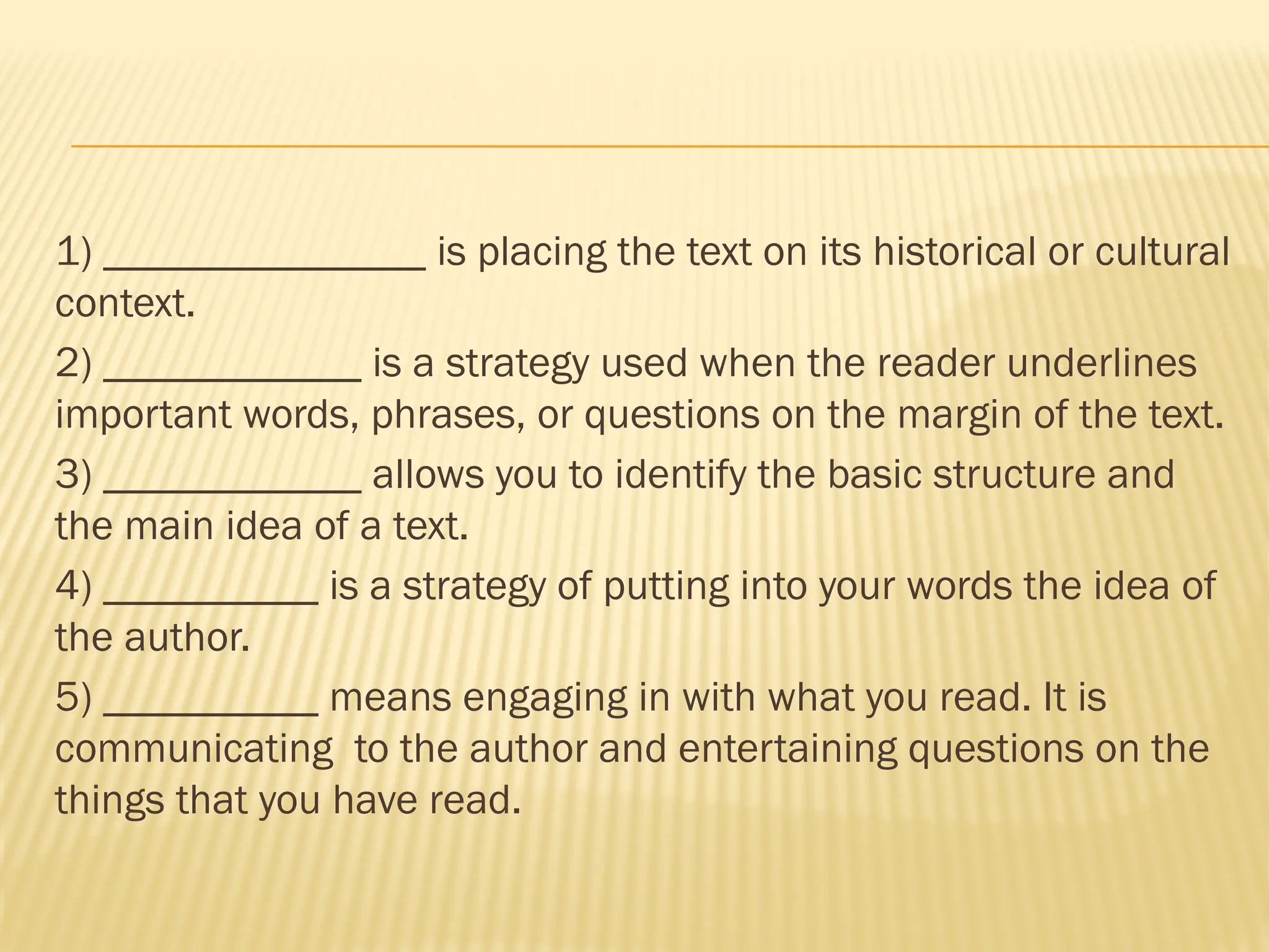 1) _______________ is placing the text on its historical or cultural
context.
2) ____________ is a strategy used when the reader underlines
important words, phrases, or questions on the margin of the text.
3) ____________ allows you to identify the basic structure and
the main idea of a text.
4) __________ is a strategy of putting into your words the idea of
the author.
5) __________ means engaging in with what you read. It is
communicating to the author and entertaining questions on the
things that you have read.
 