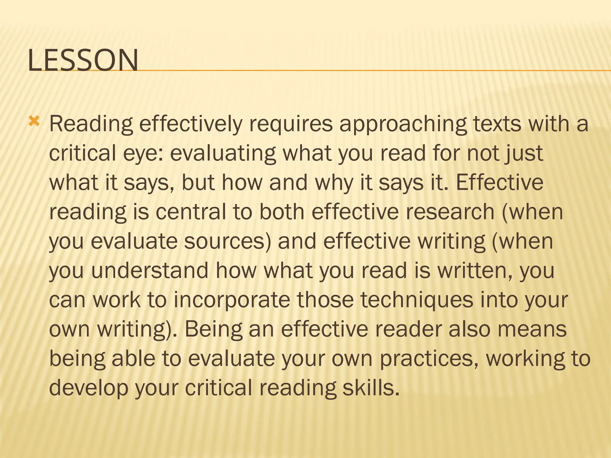 LESSON
 Reading effectively requires approaching texts with a
critical eye: evaluating what you read for not just
what it says, but how and why it says it. Effective
reading is central to both effective research (when
you evaluate sources) and effective writing (when
you understand how what you read is written, you
can work to incorporate those techniques into your
own writing). Being an effective reader also means
being able to evaluate your own practices, working to
develop your critical reading skills.
 