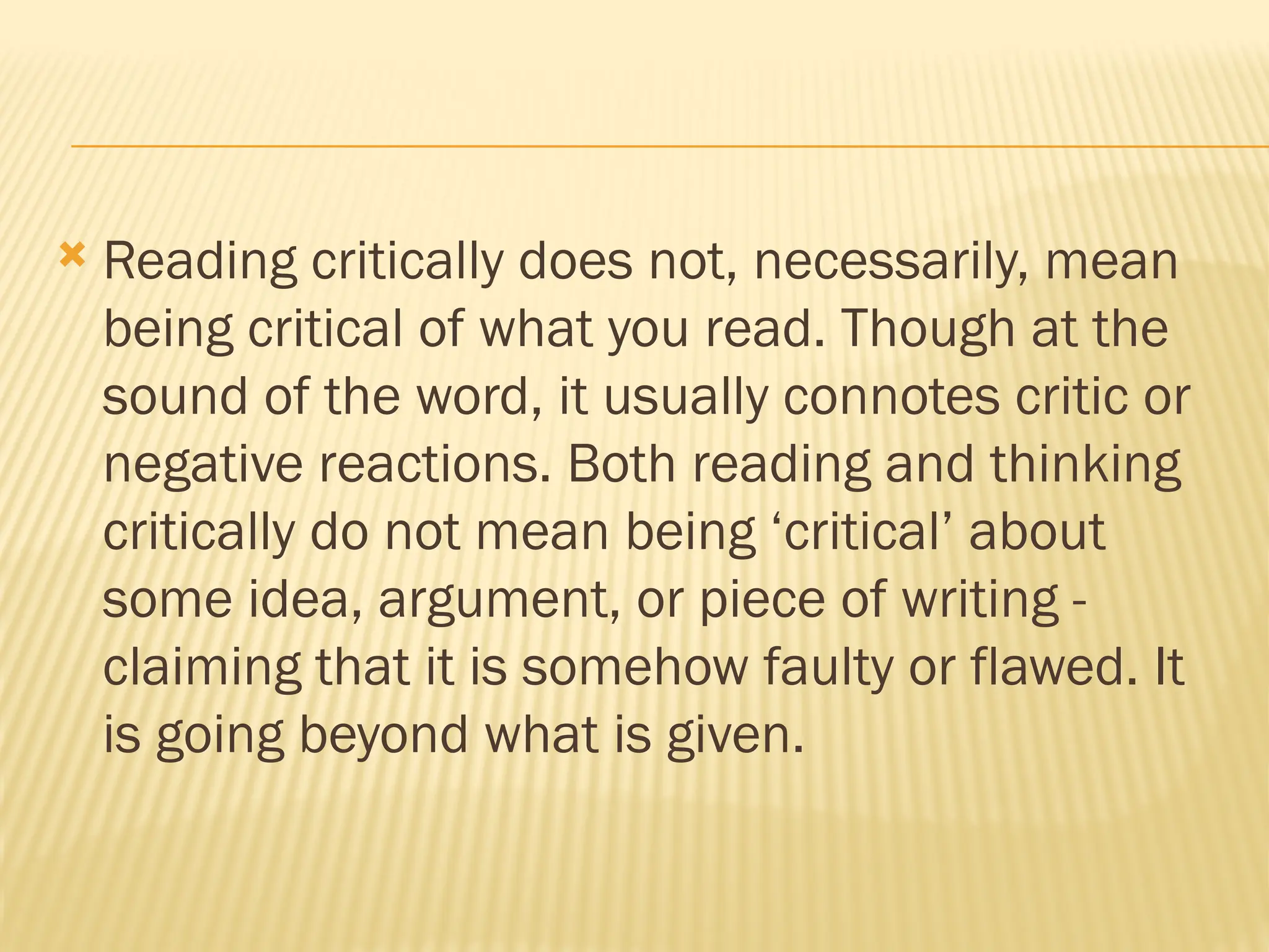  Reading critically does not, necessarily, mean
being critical of what you read. Though at the
sound of the word, it usually connotes critic or
negative reactions. Both reading and thinking
critically do not mean being ‘critical’ about
some idea, argument, or piece of writing -
claiming that it is somehow faulty or flawed. It
is going beyond what is given.
 
