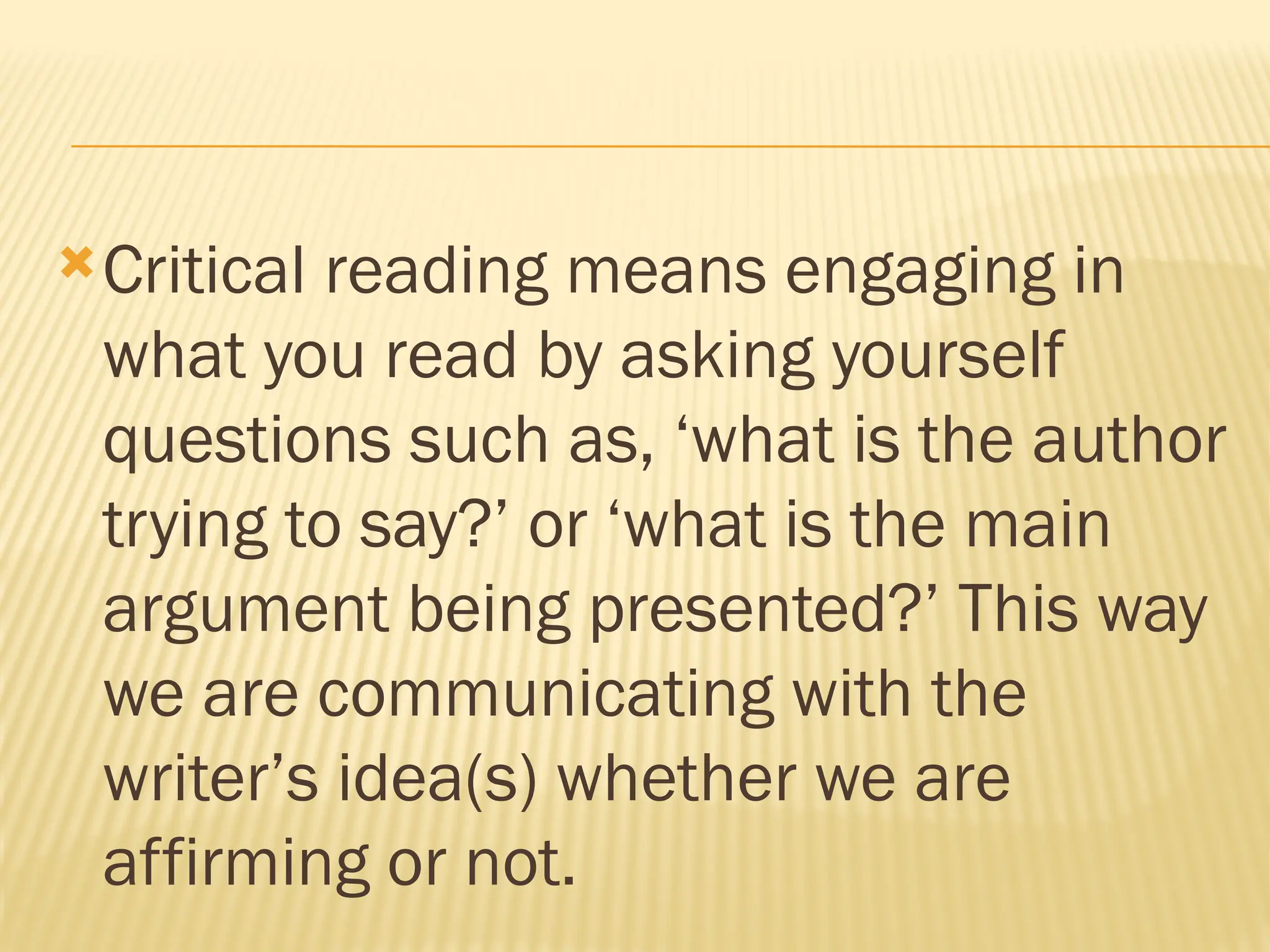 Critical reading means engaging in
what you read by asking yourself
questions such as, ‘what is the author
trying to say?’ or ‘what is the main
argument being presented?’ This way
we are communicating with the
writer’s idea(s) whether we are
affirming or not.
 