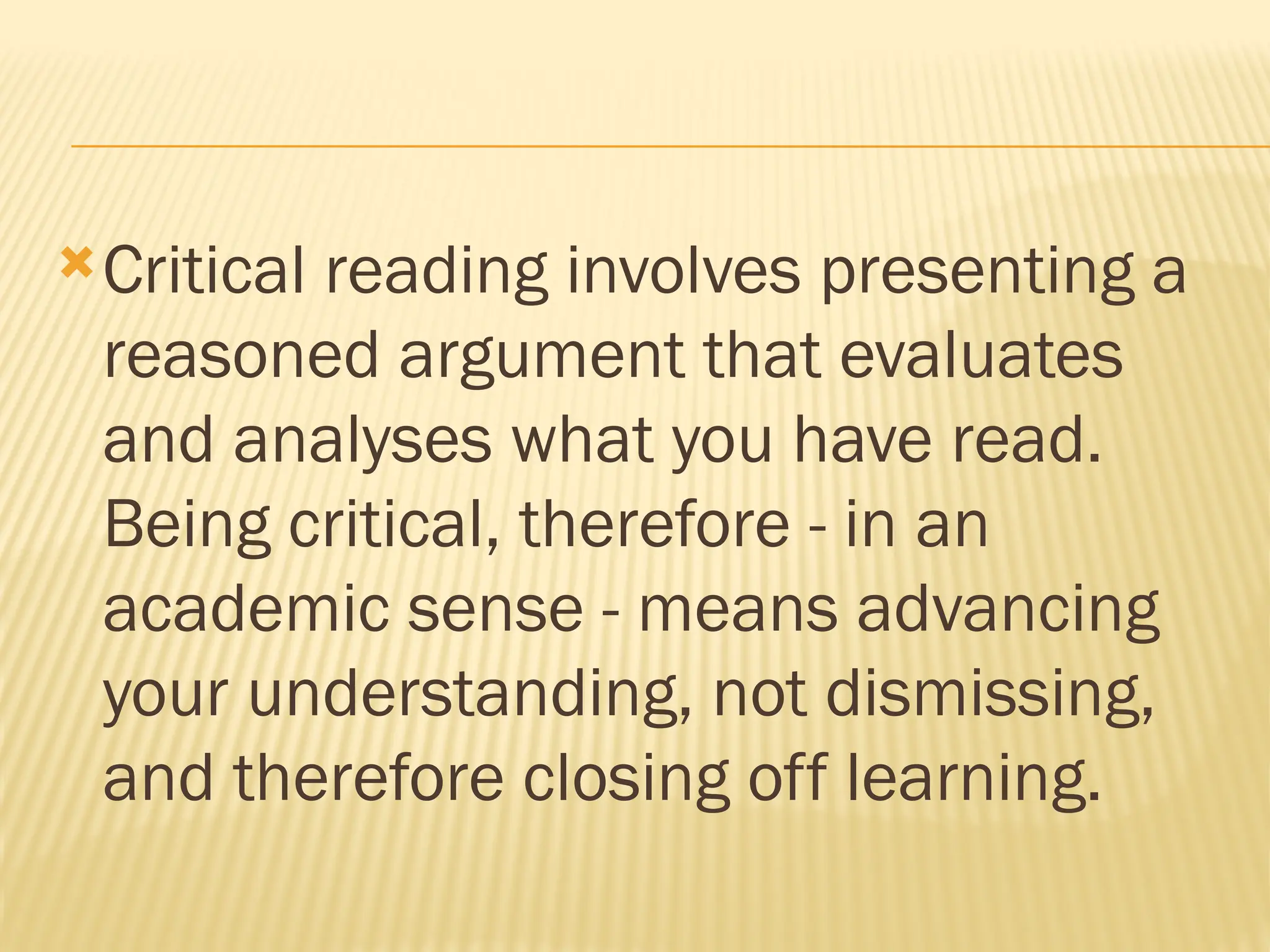 Critical reading involves presenting a
reasoned argument that evaluates
and analyses what you have read.
Being critical, therefore - in an
academic sense - means advancing
your understanding, not dismissing,
and therefore closing off learning.
 
