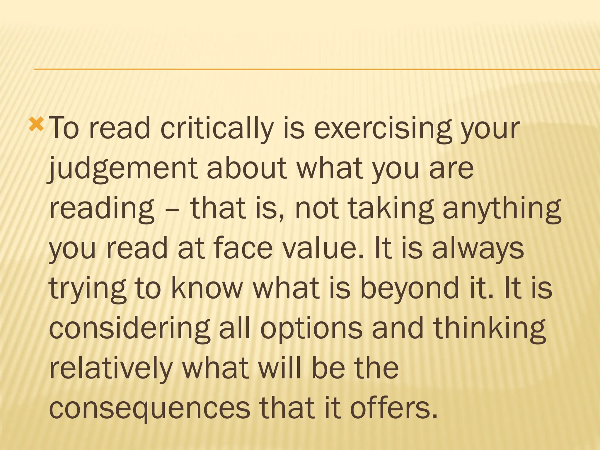 To read critically is exercising your
judgement about what you are
reading – that is, not taking anything
you read at face value. It is always
trying to know what is beyond it. It is
considering all options and thinking
relatively what will be the
consequences that it offers.
 