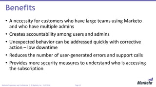 Page 10Marketo Proprietary and Confidential | © Marketo, Inc. 11/3/2016
Benefits
• A necessity for customers who have large teams using Marketo
and who have multiple admins
• Creates accountability among users and admins
• Unexpected behavior can be addressed quickly with corrective
action – low downtime
• Reduces the number of user-generated errors and support calls
• Provides more security measures to understand who is accessing
the subscription
 
